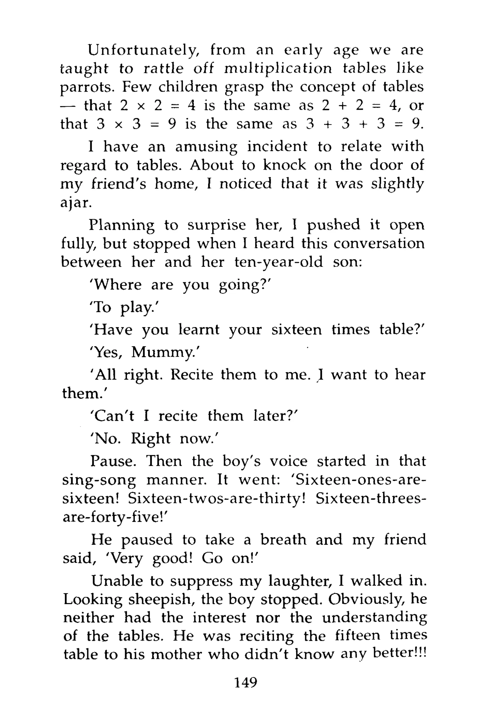 Unfortunately, from an early age we are
taught to rattle off multiplication tables like
parrots. Few children grasp the concept of tables
— that 2 x 2 = 4 is the same as 2 + 2 = 4, or
that 3 x 3 = 9 is the same as 3 + 3 + 3 = 9.
     I have an amusing incident to relate with
regard to tables. About to knock on the door of
my friend's home, I noticed that it was slightly
ajar.
     Planning to surprise her, I pushed it open
fully, but stopped when I heard this conversation
between her and her ten-year-old son:
    'Where are you going?'
   'To play.'
    'Have you learnt your sixteen times table?'
   'Yes, Mummy.'
   'All right. Recite them to me. I want to hear
them.'
    'Can't I recite them later?'
    'No. Right now.'
    Pause. Then the boy's voice started in that
sing-song manner. It went: 'Sixteen-ones-are-
sixteen! Sixteen-twos-are-thirty! Sixteen-threes-
are-forty-five!'
    He paused to take a breath and my friend
said, 'Very good! Go on!'
    Unable to suppress my laughter, I walked in.
Looking sheepish, the boy stopped. Obviously, he
neither had the interest nor the understanding
of the tables. He was reciting the fifteen times
table to his mother who didn't know any better!!!
                       149
 