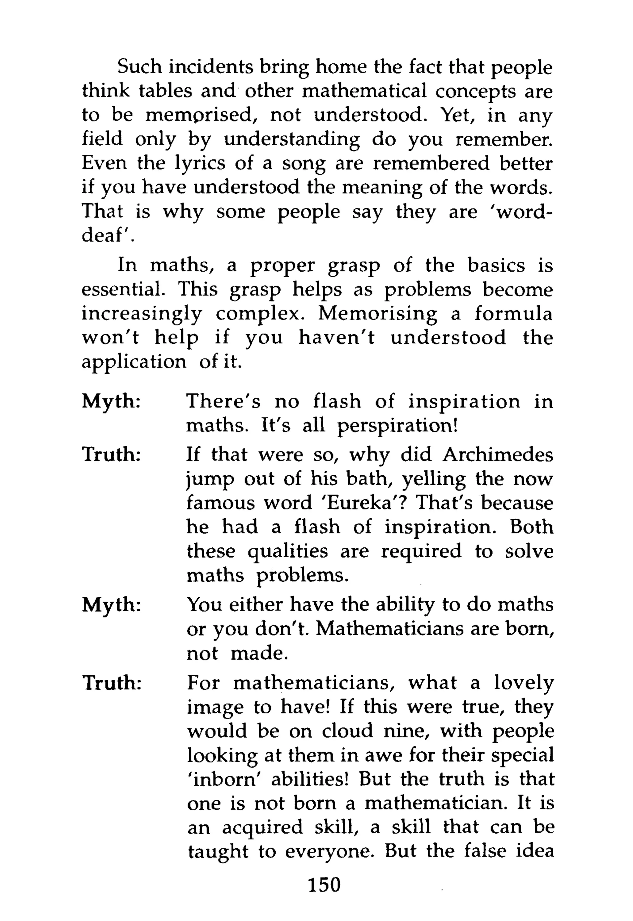 Such incidents bring home the fact that people
think tables and other mathematical concepts are
to be memprised, not understood. Yet, in any
field only by understanding do you remember.
Even the lyrics of a song are remembered better
if you have understood the meaning of the words.
That is why some people say they are 'word-
deaf'.
    In maths, a proper grasp of the basics is
essential. This grasp helps as problems become
increasingly complex. Memorising a formula
won't help if you haven't understood the
application of it.

Myth:      There's no flash of inspiration in
           maths. It's all perspiration!
Truth:     If that were so, why did Archimedes
           jump out of his bath, yelling the now
           famous word 'Eureka'? That's because
           he had a flash of inspiration. Both
           these qualities are required to solve
           maths problems.
Myth:      You either have the ability to do maths
           or you don't. Mathematicians are born,
           not made.
Truth:     For mathematicians, what a lovely
           image to have! If this were true, they
           would be on cloud nine, with people
           looking at them in awe for their special
           'inborn' abilities! But the truth is that
           one is not born a mathematician. It is
           an acquired skill, a skill that can be
           taught to everyone. But the false idea
                        150
 