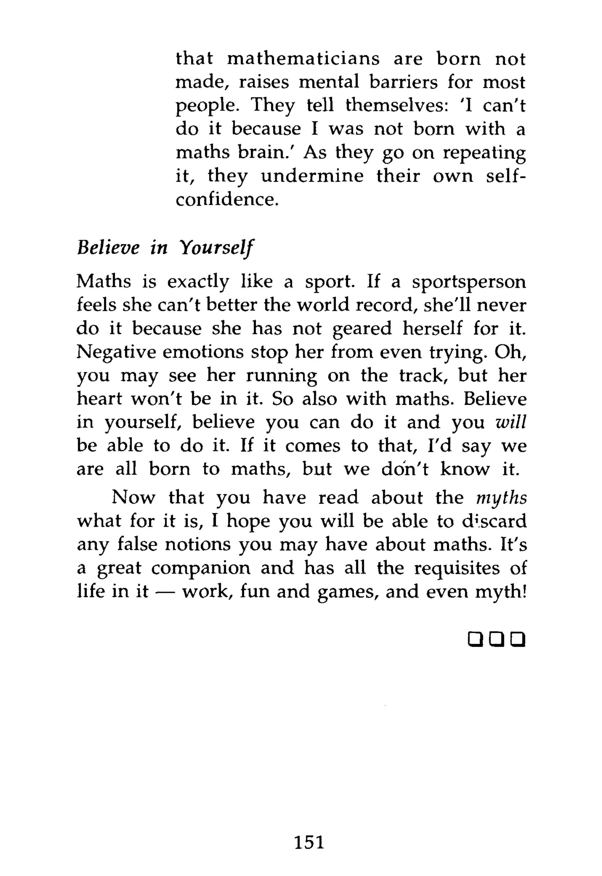 that mathematicians are born not
             made, raises mental barriers for most
             people. They tell themselves: 'I can't
             do it because I was not born with a
             maths brain.' As they go on repeating
             it, they undermine their own self-
             confidence.

Believe in    Yourself
Maths is exactly like a sport. If a sportsperson
feels she can't better the world record, she'll never
do it because she has not geared herself for it.
Negative emotions stop her from even trying. Oh,
you may see her running on the track, but her
heart won't be in it. So also with maths. Believe
in yourself, believe you can do it and you will
be able to do it. If it comes to that, I'd say we
are all born to maths, but we don't know it.
     Now that you have read about the myths
what for it is, I hope you will be able to discard
any false notions you may have about maths. It's
a great companion and has all the requisites of
life in it — work, fun and games, and even myth!

                                              • ••




                         151
 