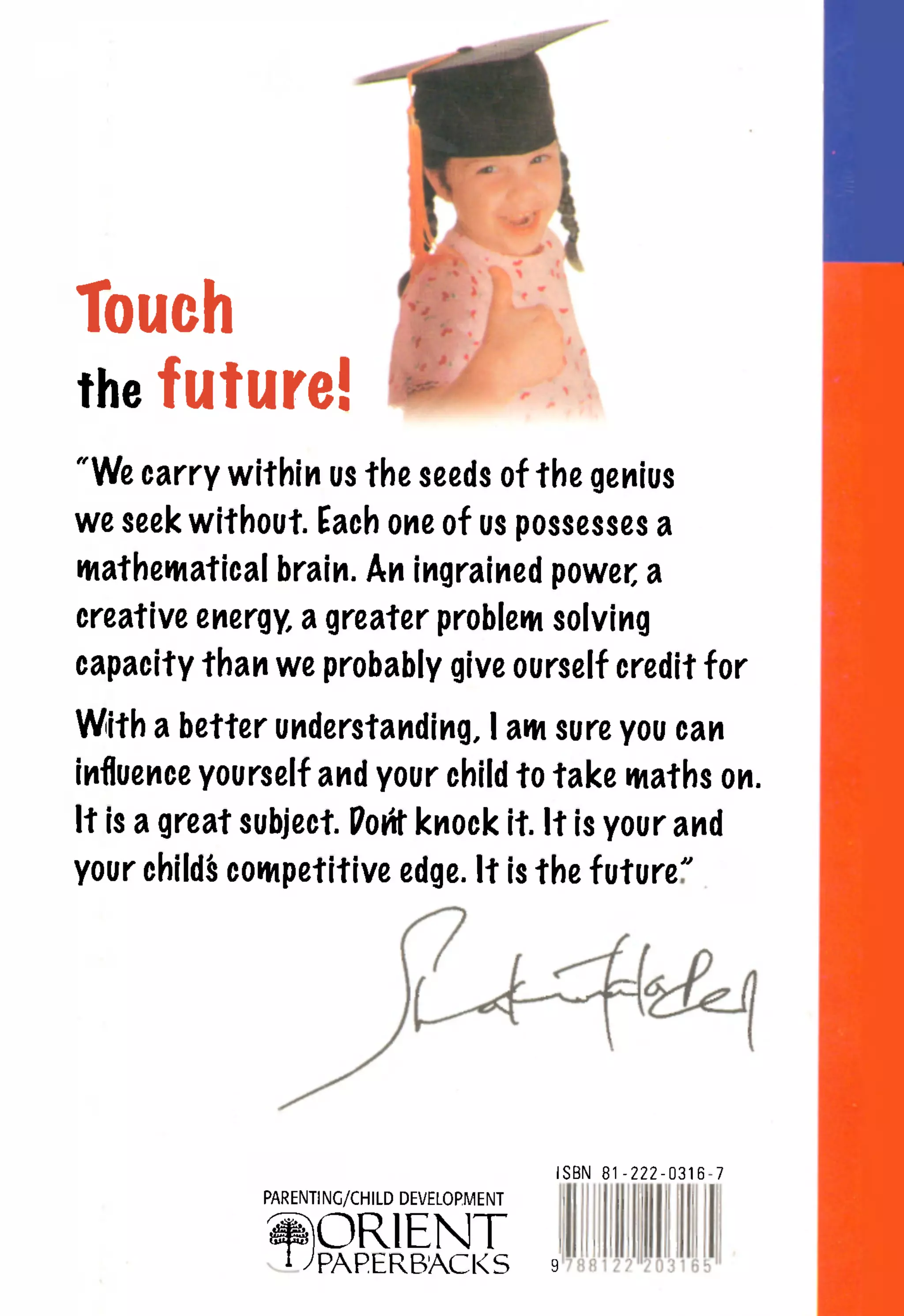 Touch
the future!
"We carry within us the seeds of the genius
we seek without. Each one of us possesses a
mathematical brain. An ingrained power a
creative energy, a greater problem solving
capacity than we probably give ourself credit for

With a better understanding, I am sure you can
influence yourself and your child to take maths on.
It is a great subject. Porit knock it. It is your and
your childfc competitive edge. It is the future''




                                             ISBN   81-222-0316-7
               PARENTING/CHILD DEVELOPMENT


               ^ORIENT
                 1   ^PAPERBACKS             &
 