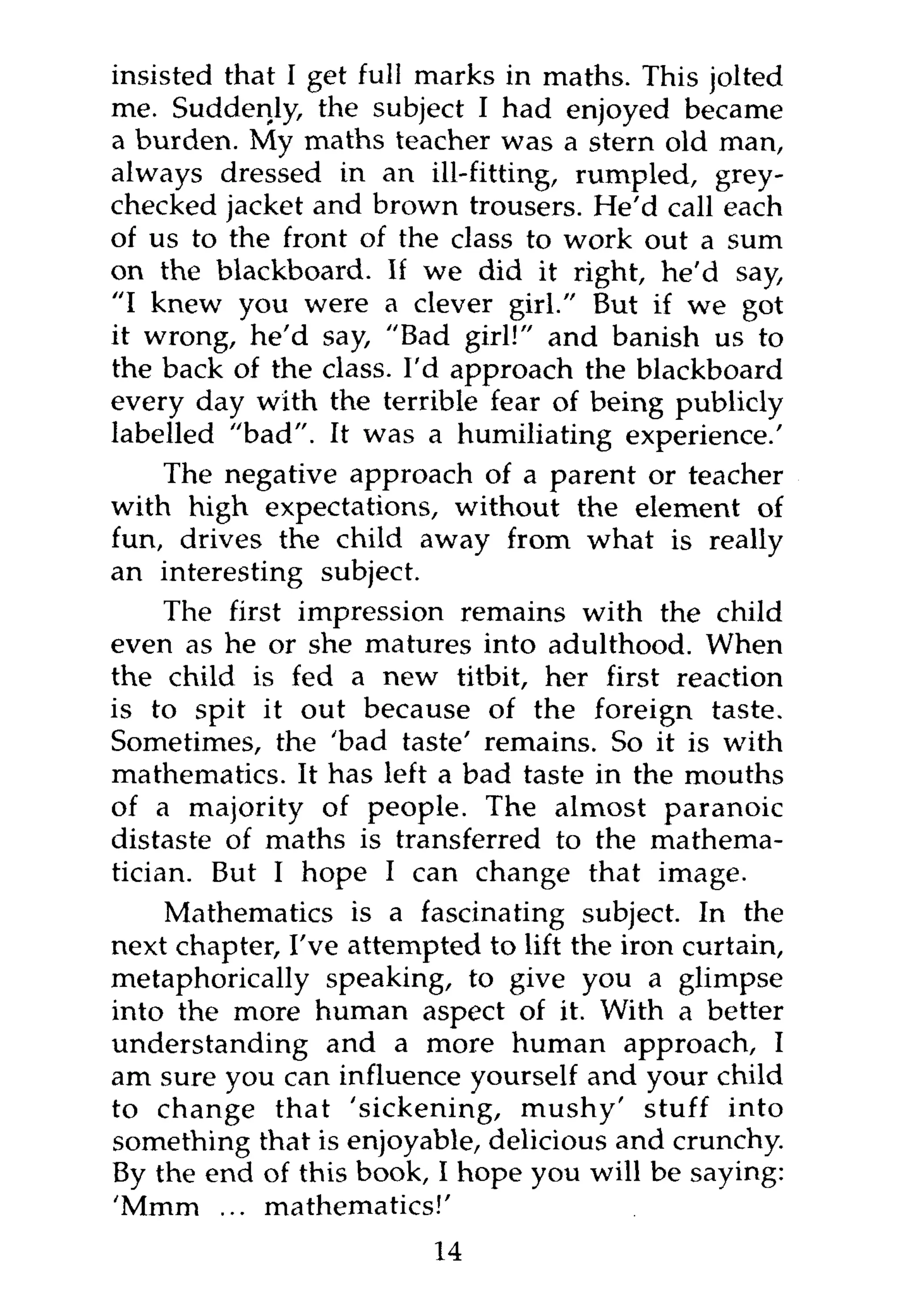 insisted that I get full marks in maths. This jolted
me. Suddenly, the subject I had enjoyed became
a burden. My maths teacher was a stern old man,
always dressed in an ill-fitting, rumpled, grey-
checked jacket and brown trousers. He'd call each
of us to the front of the class to work out a sum
on the blackboard. If we did it right, he'd say,
"I knew you were a clever girl." But if we got
it wrong, he'd say, "Bad girl!" and banish us to
the back of the class. I'd approach the blackboard
every day with the terrible fear of being publicly
labelled "bad". It was a humiliating experience.'
     The negative approach of a parent or teacher
with high expectations, without the element of
fun, drives the child away from what is really
an interesting subject.
     The first impression remains with the child
even as he or she matures into adulthood. When
the child is fed a new titbit, her first reaction
is to spit it out because of the foreign taste.
Sometimes, the 'bad taste' remains. So it is with
mathematics. It has left a bad taste in the mouths
of a majority of people. The almost paranoic
distaste of maths is transferred to the mathema-
tician. But I hope I can change that image.
    Mathematics is a fascinating subject. In the
next chapter, I've attempted to lift the iron curtain,
metaphorically speaking, to give you a glimpse
into the more human aspect of it. With a better
understanding and a more human approach, I
am sure you can influence yourself and your child
to change that 'sickening, mushy' stuff into
something that is enjoyable, delicious and crunchy.
By the end of this book, I hope you will be saying:
'Mmm ... mathematics!'
                         14
 