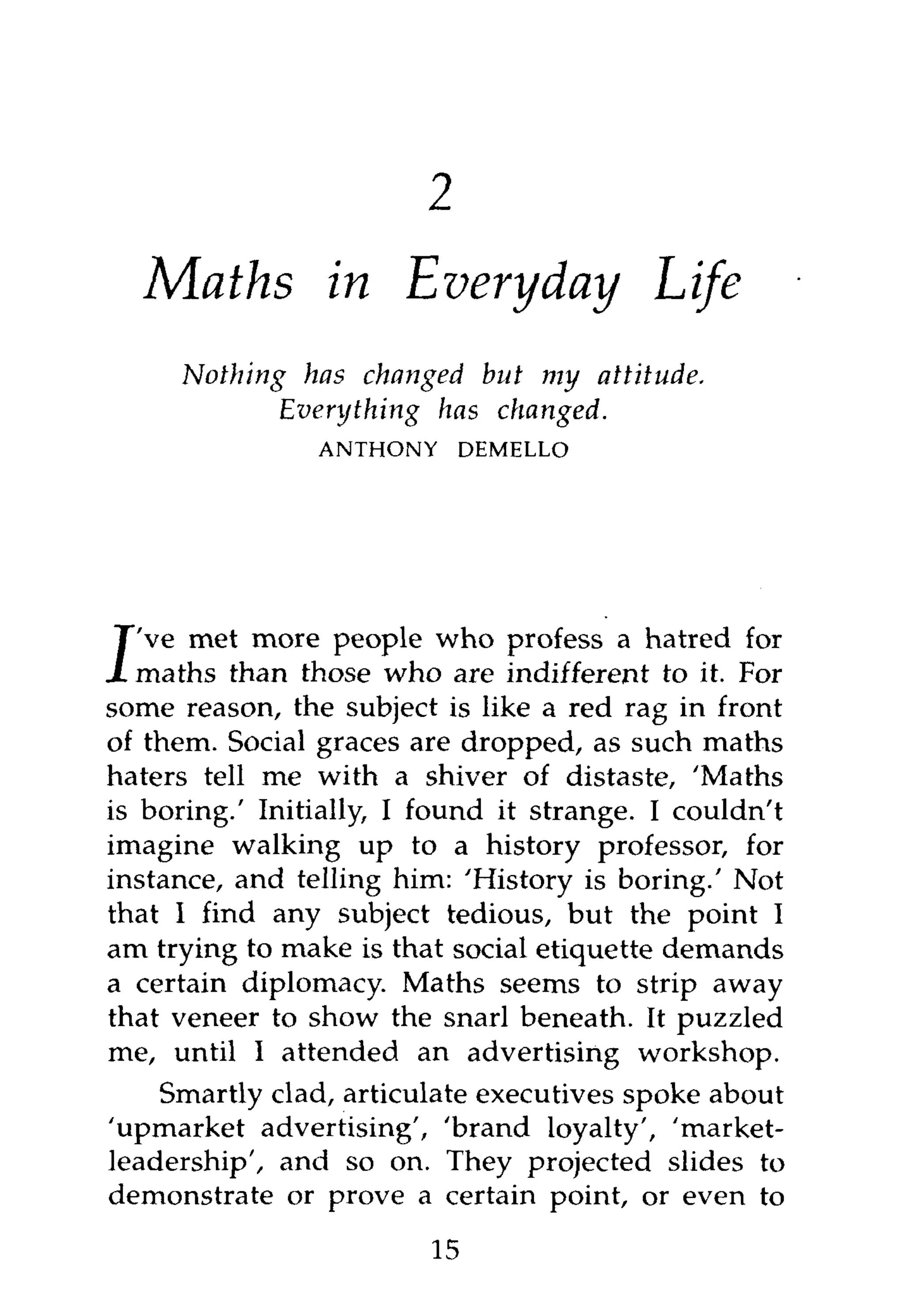 1



    Maths in Everyday                       Life
        Nothing     has changed but my attitude.
                  Everything has changed.
                    ANTHONY      DEMELLO




   've met more people who profess a hatred for
J  maths than those who are indifferent to it. For
some reason, the subject is like a red rag in front
of them. Social graces are dropped, as such maths
haters tell me with a shiver of distaste, 'Maths
is boring.' Initially, I found it strange. I couldn't
imagine walking up to a history professor, for
instance, and telling him: 'History is boring.' Not
that I find any subject tedious, but the point I
am trying to make is that social etiquette demands
a certain diplomacy. Maths seems to strip away
that veneer to show the snarl beneath. It puzzled
me, until I attended an advertising workshop.
    Smartly clad, articulate executives spoke about
'upmarket advertising', 'brand loyalty', 'market-
leadership', and so on. They projected slides to
demonstrate or prove a certain point, or even to

                            15
 