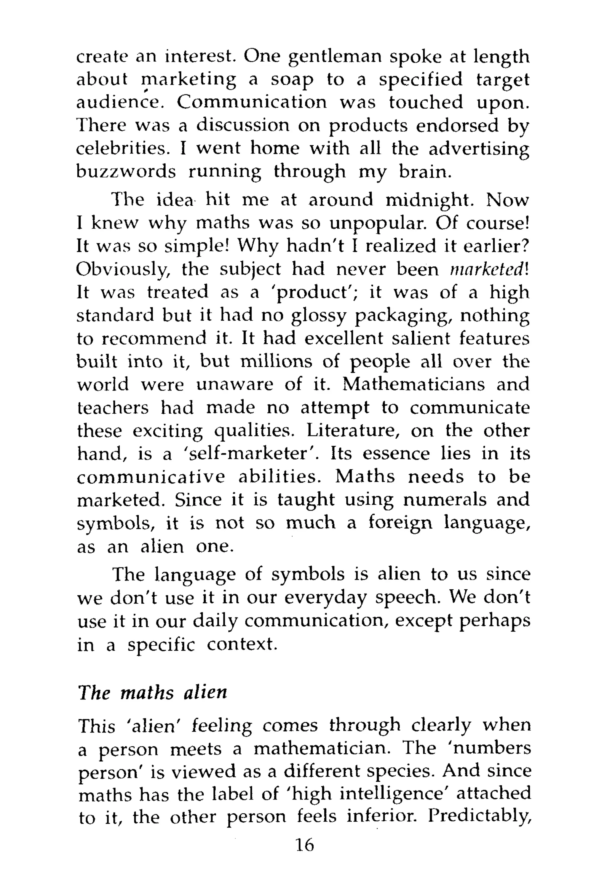 create an interest. One gentleman spoke at length
about marketing a soap to a specified target
audience. Communication was touched upon.
There was a discussion on products endorsed by
celebrities. I went home with all the advertising
buzzwords running through my brain.
    The idea hit me at around midnight. Now
I knew why maths was so unpopular. Of course!
It was so simple! Why hadn't I realized it earlier?
Obviously, the subject had never been marketed!
It was treated as a 'product'; it was of a high
standard but it had no glossy packaging, nothing
to recommend it. It had excellent salient features
built into it, but millions of people all over the
world were unaware of it. Mathematicians and
teachers had made no attempt to communicate
these exciting qualities. Literature, on the other
hand, is a 'self-marketer'. Its essence lies in its
communicative abilities. Maths needs to be
marketed. Since it is taught using numerals and
symbols, it is not so much a foreign language,
as an alien one.
    The language of symbols is alien to us since
we don't use it in our everyday speech. We don't
use it in our daily communication, except perhaps
in a specific context.

The maths alien
This 'alien' feeling comes through clearly when
a person meets a mathematician. The 'numbers
person' is viewed as a different species. And since
maths has the label of 'high intelligence' attached
to it, the other person feels inferior. Predictably,
                        16
 