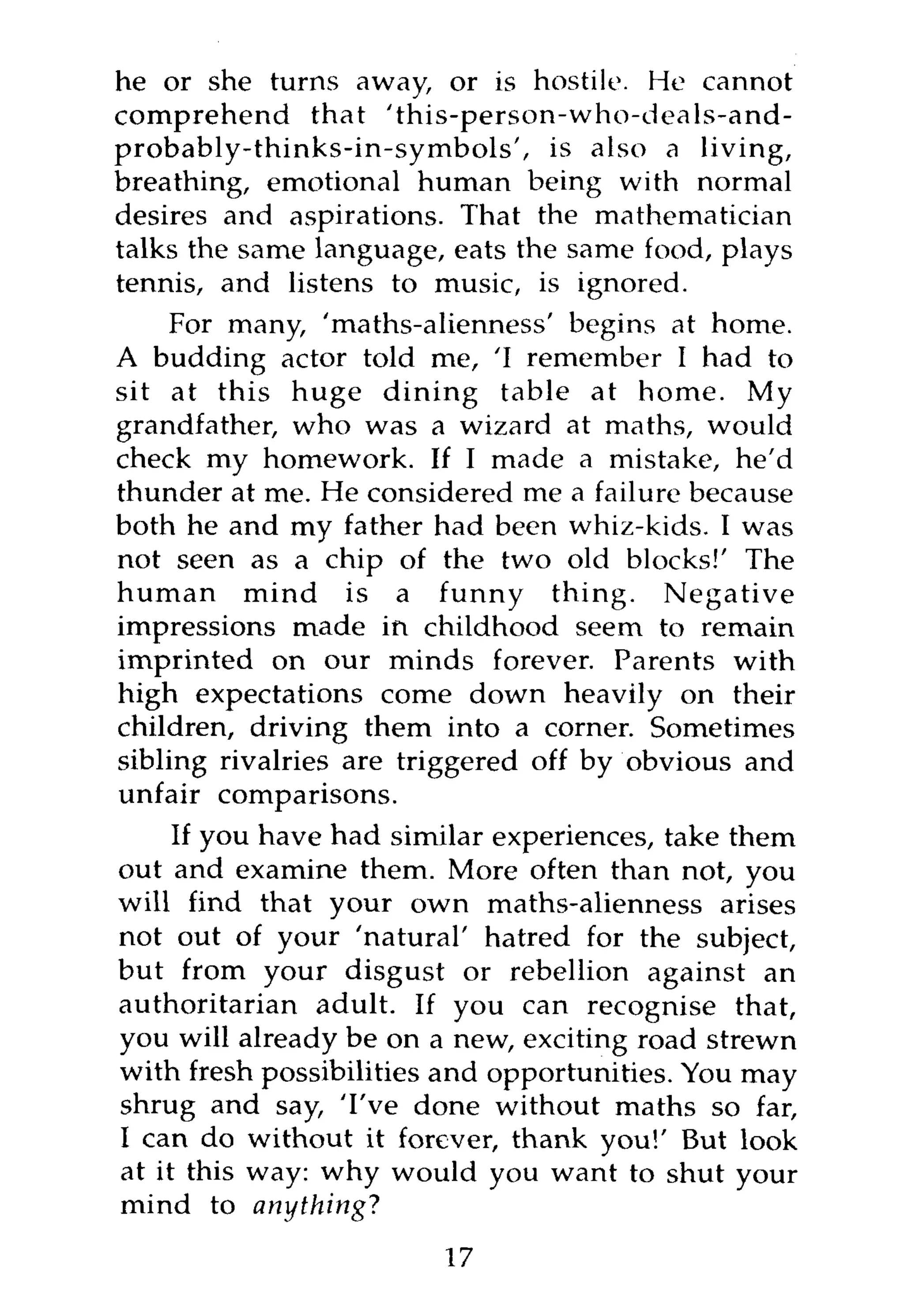 he or she turns away, or is hostile. He cannot
comprehend that 'this-person-who-deals-and-
probably-thinks-in-symbols', is also a living,
breathing, emotional human being with normal
desires and aspirations. That the mathematician
talks the same language, eats the same food, plays
tennis, and listens to music, is ignored.
     For many, 'maths-alienness' begins at home.
A budding actor told me, 'I remember I had to
sit at this huge dining table at home. My
grandfather, who was a wizard at maths, would
check my homework. If I made a mistake, he'd
thunder at me. He considered me a failure because
both he and my father had been whiz-kids. I was
not seen as a chip of the two old blocks!' The
human mind is a funny thing. Negative
impressions made in childhood seem to remain
imprinted on our minds forever. Parents with
high expectations come down heavily on their
children, driving them into a corner. Sometimes
sibling rivalries are triggered off by obvious and
unfair comparisons.
     If you have had similar experiences, take them
out and examine them. More often than not, you
will find that your own maths-alienness arises
not out of your 'natural' hatred for the subject,
but from your disgust or rebellion against an
authoritarian adult. If you can recognise that,
you will already be on a new, exciting road strewn
with fresh possibilities and opportunities. You may
shrug and say, 'I've done without maths so far,
I can do without it forever, thank you!' But look
at it this way: why would you want to shut your
mind to anything?
                        17
 