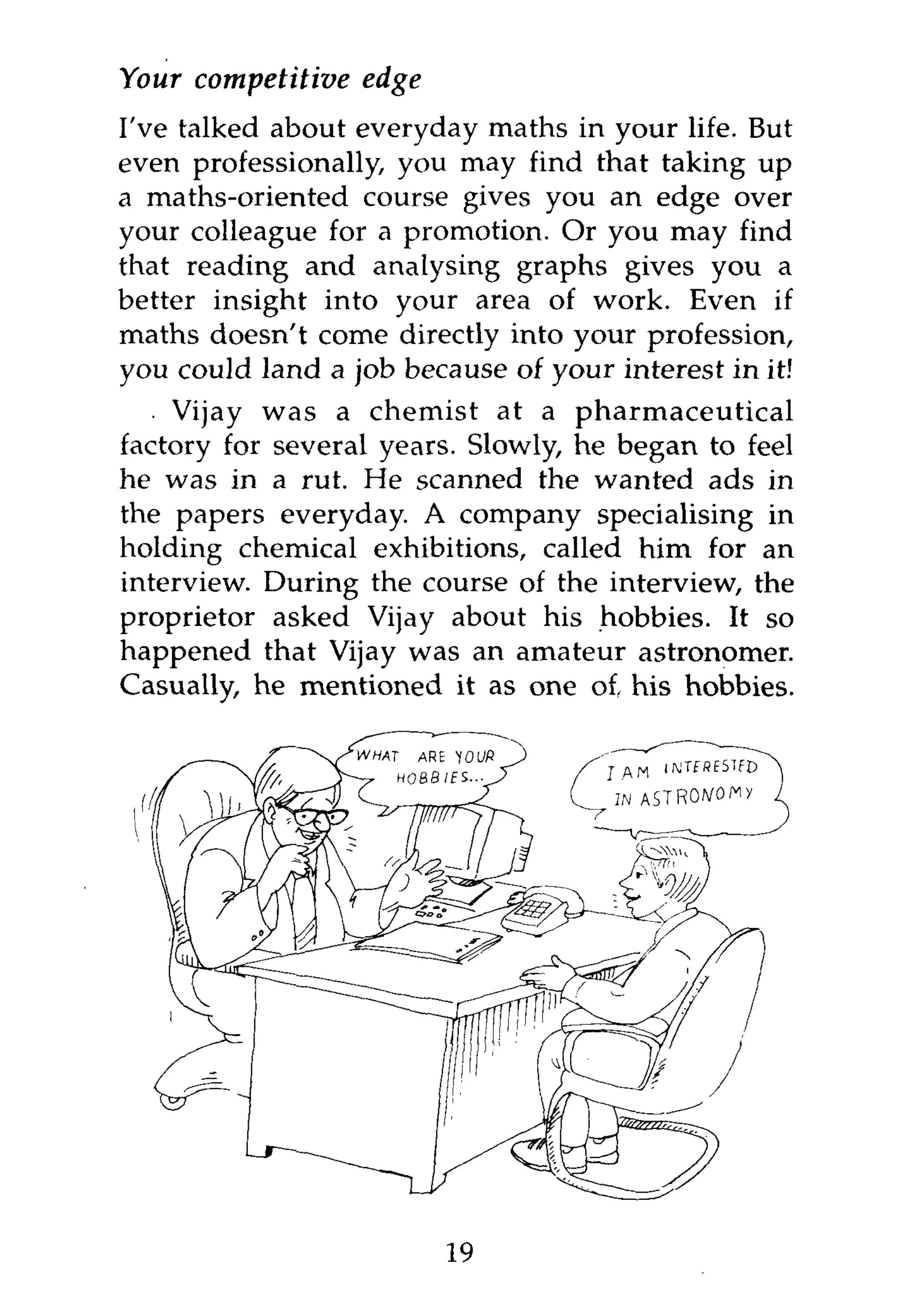 Your competitive   edge
I've talked about everyday maths in your life. But
even professionally, you may find that taking up
a maths-oriented course gives you an edge over
your colleague for a promotion. Or you may find
that reading and analysing graphs gives you a
better insight into your area of work. Even if
maths doesn't come directly into your profession,
you could land a job because of your interest in it!
    Vijay was a chemist at a pharmaceutical
factory for several years. Slowly, he began to feel
he was in a rut. He scanned the wanted ads in
the papers everyday. A company specialising in
holding chemical exhibitions, called him for an
interview. During the course of the interview, the
proprietor asked Vijay about his hobbies. It so
happened that Vijay was an amateur astronomer.
Casually, he mentioned it as one of, his hobbies.




                          19
 