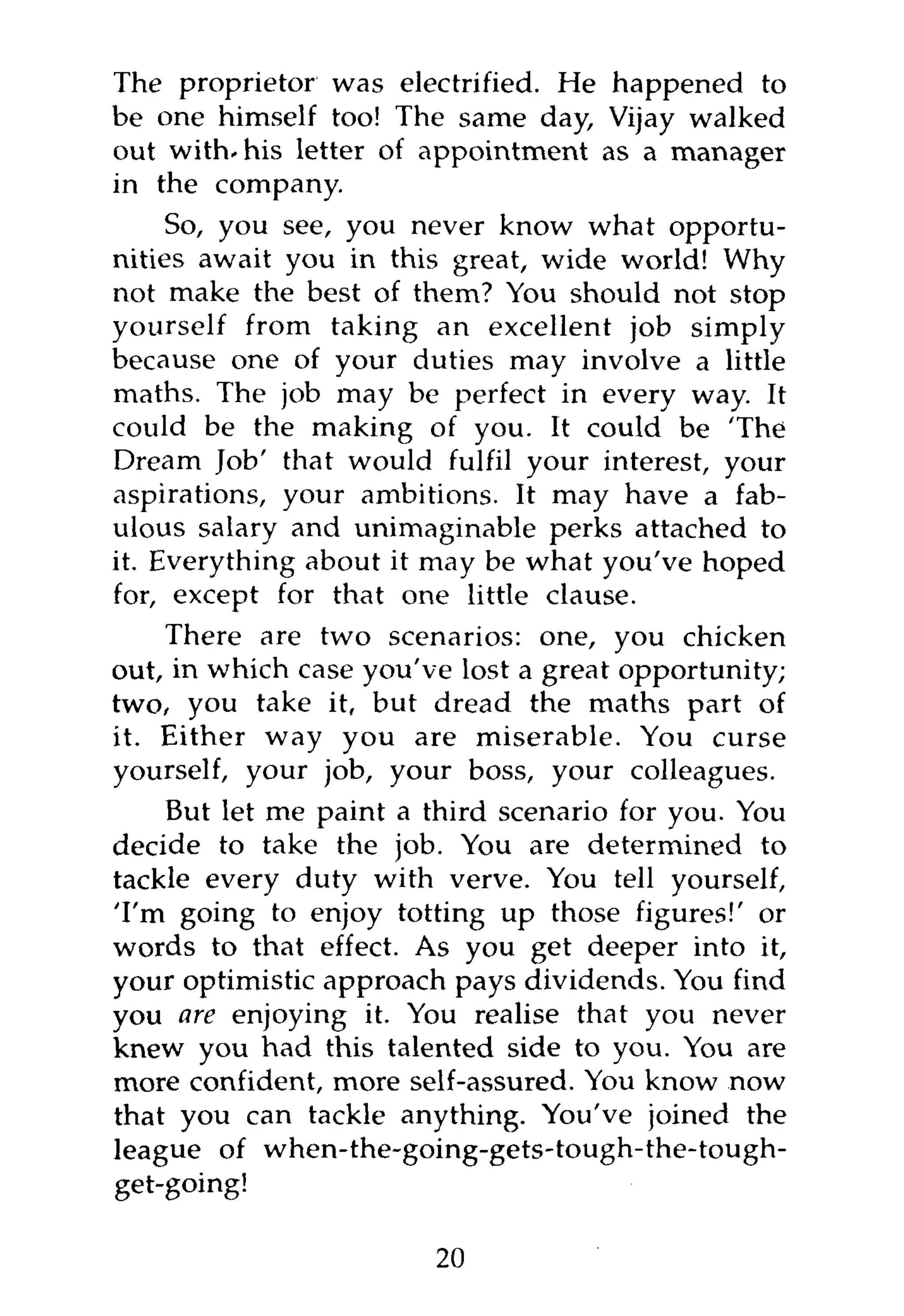 The proprietor was electrified. He happened to
be one himself too! The same day, Vijay walked
out with-his letter of appointment as a manager
in the company.
     So, you see, you never know what opportu-
nities await you in this great, wide world! Why
not make the best of them? You should not stop
yourself from taking an excellent job simply
because one of your duties may involve a little
maths. The job may be perfect in every way. It
could be the making of you. It could be 'The
Dream Job' that would fulfil your interest, your
aspirations, your ambitions. It may have a fab-
ulous salary and unimaginable perks attached to
it. Everything about it may be what you've hoped
for, except for that one little clause.
    There are two scenarios: one, you chicken
out, in which case you've lost a great opportunity;
two, you take it, but dread the maths part of
it. Either way you are miserable. You curse
yourself, your job, your boss, your colleagues.
    But let me paint a third scenario for you. You
decide to take the job. You are determined to
tackle every duty with verve. You tell yourself,
'I'm going to enjoy totting up those figures!' or
words to that effect. As you get deeper into it,
your optimistic approach pays dividends. You find
you are enjoying it. You realise that you never
knew you had this talented side to you. You are
more confident, more self-assured. You know now
that you can tackle anything. You've joined the
league of when-the-going-gets-tough-the-tough-
get-going!

                        20
 