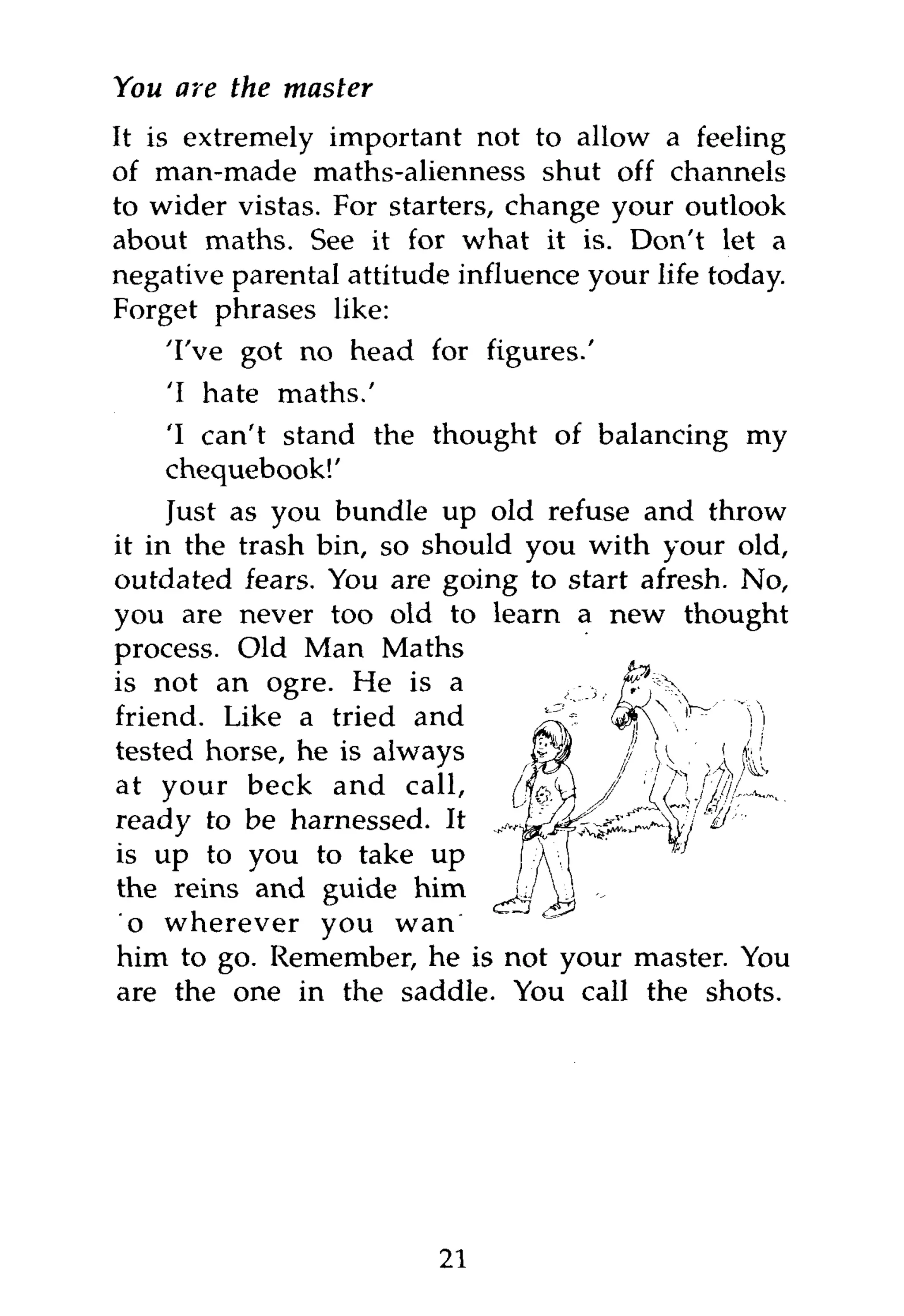 You are the master
It is extremely important not to allow a feeling
of man-made maths-alienness shut off channels
to wider vistas. For starters, change your outlook
about maths. See it for what it is. Don't let a
negative parental attitude influence your life today.
Forget phrases like:
    'I've got no head for figures.'
    'I hate maths.'
    'I can't stand the thought of balancing my
    chequebook!'
     Just as you bundle up old refuse and throw
it in the trash bin, so should you with your old,
outdated fears. You are going to start afresh. No,
you are never too old to learn a new thought
process. Old Man Maths
is not an ogre. He is a
friend. Like a tried and
tested horse, he is always
at your beck and call,
ready to be harnessed. It
is up to you to take up
the reins and guide him
to wherever you want
him to go. Remember, he is not your master. You
are the one in the saddle. You call the shots.




                         21
 