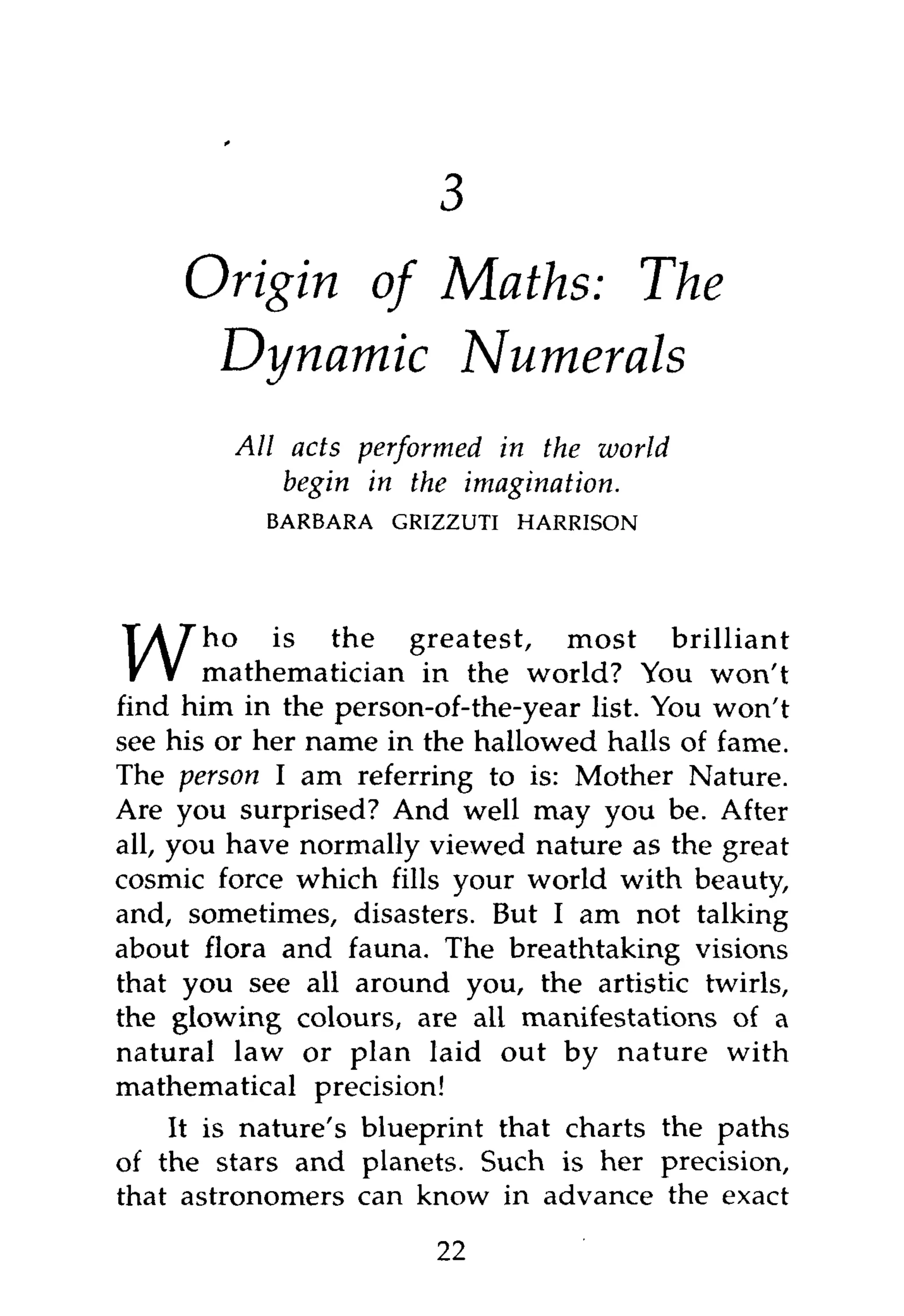 1



     Origin of Maths: The
      Dynamic Numerals
        All acts performed in the world
            begin in the imagination.
           BARBARA   GRIZZUTI   HARRISON




       ho is the greatest, most brilliant
       mathematician in the world? You won't
find him in the person-of-the-year list. You won't
see his or her name in the hallowed halls of fame.
The person I am referring to is: Mother Nature.
Are you surprised? And well may you be. After
all, you have normally viewed nature as the great
cosmic force which fills your world with beauty,
and, sometimes, disasters. But I am not talking
about flora and fauna. The breathtaking visions
that you see all around you, the artistic twirls,
the glowing colours, are all manifestations of a
natural law or plan laid out by nature with
mathematical precision!
    It is nature's blueprint that charts the paths
of the stars and planets. Such is her precision,
that astronomers can know in advance the exact
                        22
 