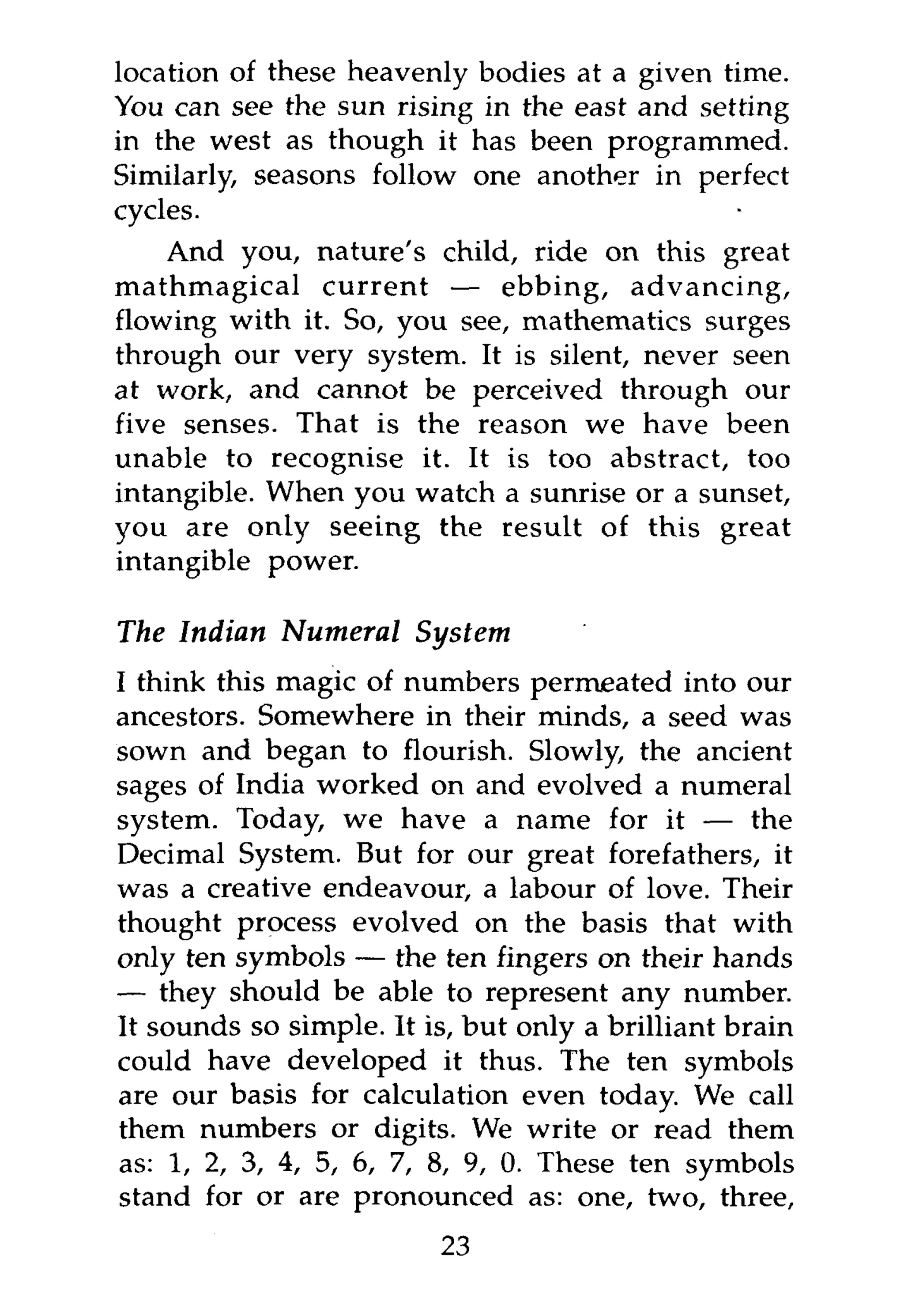 location of these heavenly bodies at a given time.
You can see the sun rising in the east and setting
in the west as though it has been programmed.
Similarly, seasons follow one another in perfect
cycles.
    And you, nature's child, ride on this great
mathmagical current — ebbing, advancing,
flowing with it. So, you see, mathematics surges
through our very system. It is silent, never seen
at work, and cannot be perceived through our
five senses. That is the reason we have been
unable to recognise it. It is too abstract, too
intangible. When you watch a sunrise or a sunset,
you are only seeing the result of this great
intangible power.

The Indian Numeral      System
I think this magic of numbers permeated into our
ancestors. Somewhere in their minds, a seed was
sown and began to flourish. Slowly, the ancient
sages of India worked on and evolved a numeral
system. Today, we have a name for it — the
Decimal System. But for our great forefathers, it
was a creative endeavour, a labour of love. Their
thought process evolved on the basis that with
only ten symbols — the ten fingers on their hands
— they should be able to represent any number.
It sounds so simple. It is, but only a brilliant brain
could have developed it thus. The ten symbols
are our basis for calculation even today. We call
them numbers or digits. We write or read them
as: 1, 2, 3, 4, 5, 6, 7, 8, 9, 0. These ten symbols
stand for or are pronounced as: one, two, three,
                         23
 