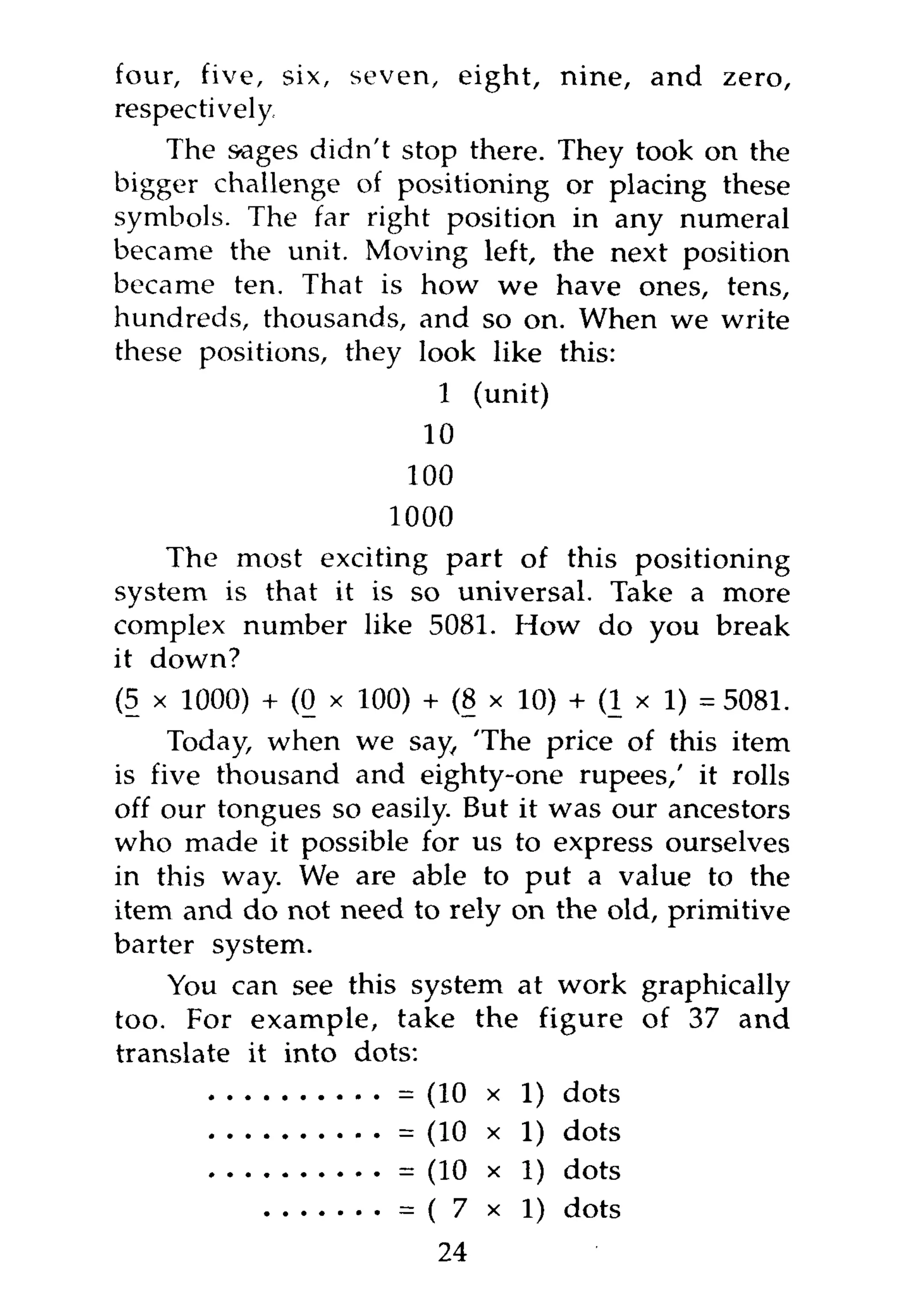 four, five, six, seven, eight, nine, and zero,
respectively
    The sages didn't stop there. They took on the
bigger challenge of positioning or placing these
symbols. The far right position in any numeral
became the unit. Moving left, the next position
became ten. That is how we have ones, tens,
hundreds, thousands, and so on. When we write
these positions, they look like this:
                       1 (unit)
                      10
                     100
                    1000
    The most exciting part of this positioning
system is that it is so universal. Take a more
complex number like 5081. How do you break
it down?
(5 x 1000) + (0 x 100) + (8 x 10) + ( l x l ) , 5081.
     Today, when we say, 'The price of this item
is five thousand and eighty-one rupees,' it rolls
off our tongues so easily. But it was our ancestors
who made it possible for us to express ourselves
in this way. We are able to put a value to the
item and do not need to rely on the old, primitive
barter system.
    You can see this system at work graphically
too. For example, take the figure of 37 and
translate it into dots:
                        (10 x 1) dots
                     = (10 x 1) dots
                     = (10 x 1) dots
                     = ( 7 x l ) dots
                         24
 