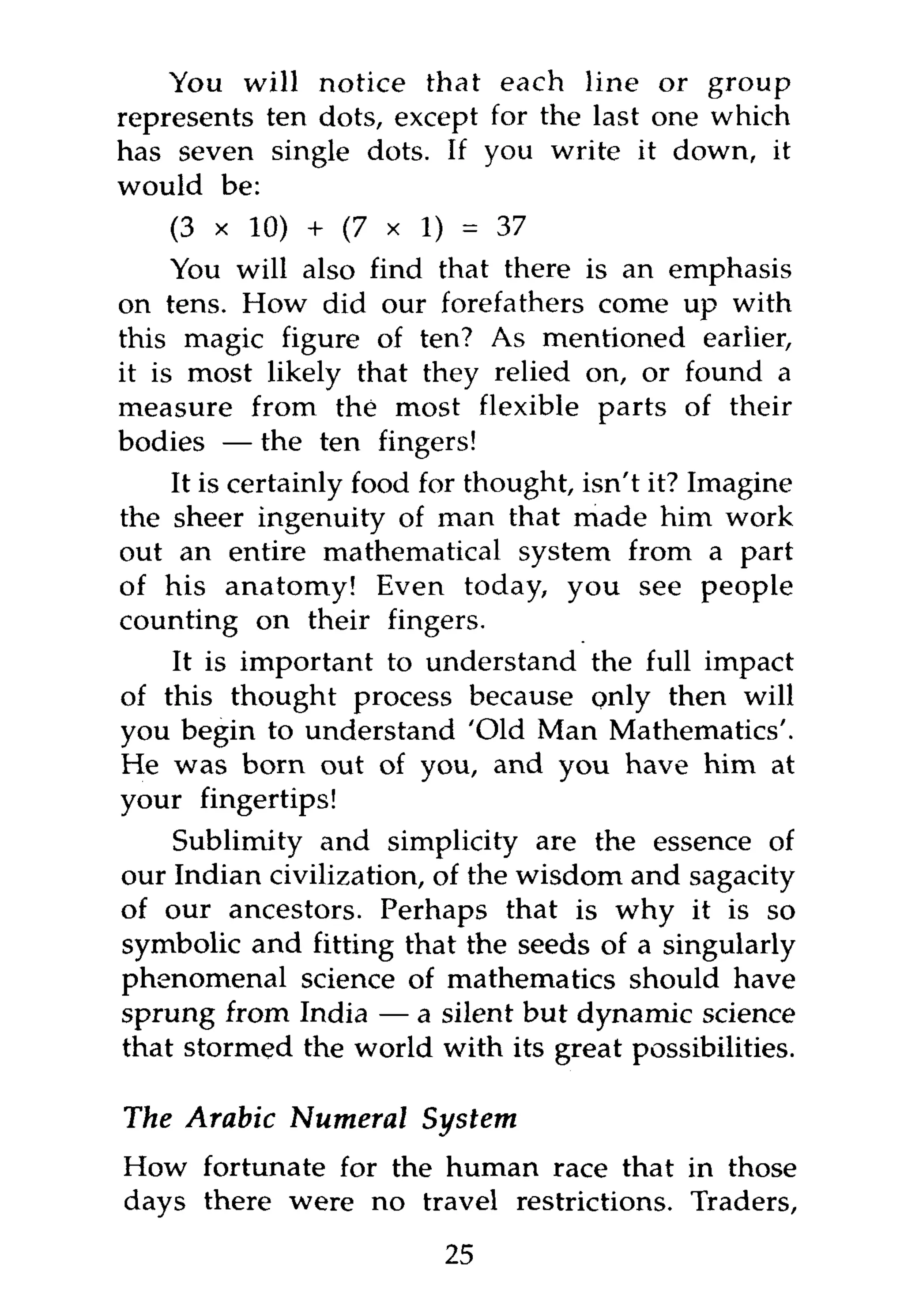 You will notice that each line or group
represents ten dots, except for the last one which
has seven single dots. If you write it down, it
would be:
     (3 x 10) + (7 x 1) = 37
     You will also find that there is an emphasis
on tens. How did our forefathers come up with
this magic figure of ten? As mentioned earlier,
it is most likely that they relied on, or found a
measure from the most flexible parts of their
bodies — the ten fingers!
    It is certainly food for thought, isn't it? Imagine
the sheer ingenuity of man that made him work
out an entire mathematical system from a part
of his anatomy! Even today, you see people
counting on their fingers.
    It is important to understand the full impact
of this thought process because only then will
you begin to understand 'Old Man Mathematics'.
He was born out of you, and you have him at
your fingertips!
    Sublimity and simplicity are the essence of
our Indian civilization, of the wisdom and sagacity
of our ancestors. Perhaps that is why it is so
symbolic and fitting that the seeds of a singularly
phenomenal science of mathematics should have
sprung from India — a silent but dynamic science
that stormed the world with its great possibilities.

The Arabic Numeral       System
How fortunate for the human race that in those
days there were no travel restrictions. Traders,
                          25
 