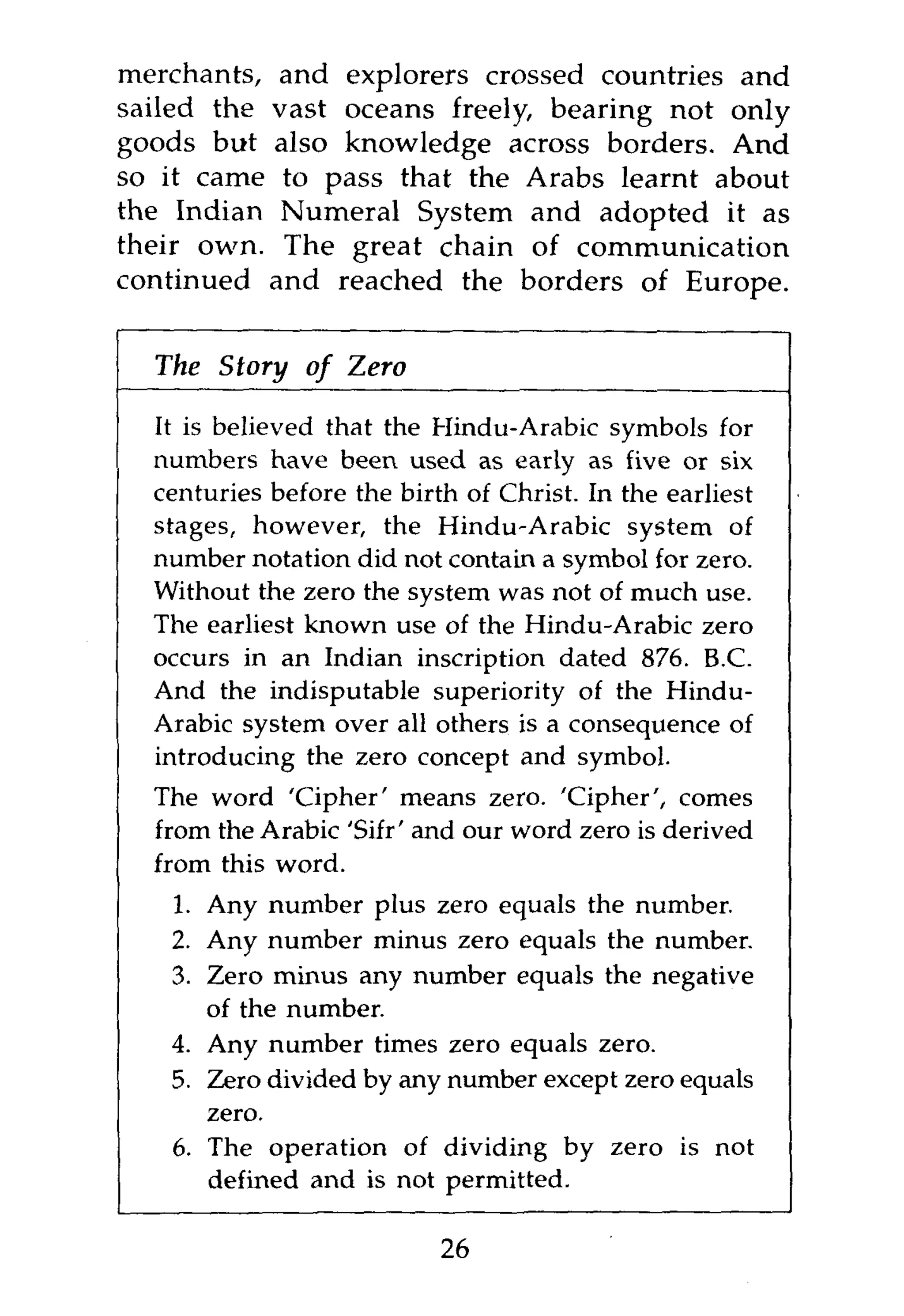 merchants, and explorers crossed countries and
sailed the vast oceans freely, bearing not only
goods but also knowledge across borders. And
so it came to pass that the Arabs learnt about
the Indian Numeral System and adopted it as
their own. The great chain of communication
continued and reached the borders of Europe.


  The Story of Zero

  It is believed that the Hindu-Arabic symbols for
  numbers have been used as early as five or six
  centuries before the birth of Christ. In the earliest
  stages, however, the Hindu-Arabic system of
  number notation did not contain a symbol for zero.
  Without the zero the system was not of much use.
  The earliest known use of the Hindu-Arabic zero
  occurs in an Indian inscription dated 876. B.C.
  And the indisputable superiority of the Hindu-
  Arabic system over all others is a consequence of
  introducing the zero concept and symbol.
  The word 'Cipher' means zero. 'Cipher', comes
  from the Arabic 'Sifr' and our word zero is derived
  from this word.
   1. Any number plus zero equals the number.
   2. Any number minus zero equals the number.
   3. Zero minus any number equals the negative
      of the number.
   4. Any number times zero equals zero.
   5. Zero divided by any number except zero equals
      zero.
   6. The operation of dividing by zero is not
      defined and is not permitted.

                           26
 