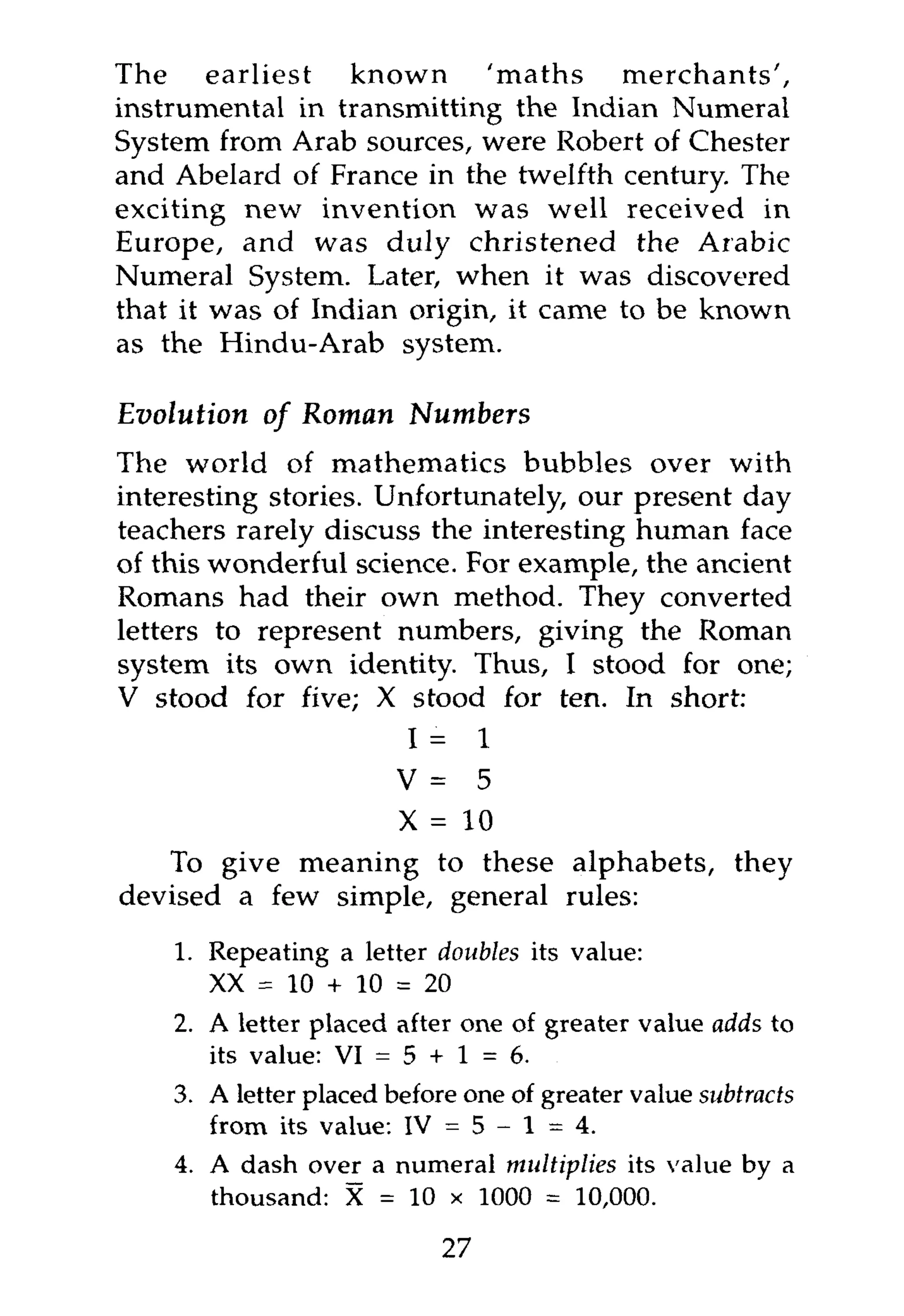 The earliest      known     'maths     merchants',
instrumental in transmitting the Indian Numeral
System from Arab sources, were Robert of Chester
and Abelard of France in the twelfth century. The
exciting new invention was well received in
Europe, and was duly christened the Arabic
Numeral System. Later, when it was discovered
that it was of Indian origin, it came to be known
as the Hindu-Arab system.

Evolution of Roman        Numbers
The world of mathematics bubbles over with
interesting stories. Unfortunately, our present day
teachers rarely discuss the interesting human face
of this wonderful science. For example, the ancient
Romans had their own method. They converted
letters to represent numbers, giving the Roman
system its own identity. Thus, I stood for one;
V stood for five; X stood for ten. In short:
                       I = 1
                      V = 5
                      X = 10
   To give meaning to these alphabets, they
devised a few simple, general rules:
    1. Repeating a letter doubles its value:
       XX = 10 + 10 = 20
    2. A letter placed after one of greater value adds to
       its value: VI = 5 + 1 = 6.
    3. A letter placed before one of greater value subtracts
       from its value: IV = 5 - 1 = 4.
    4. A dash over a numeral multiplies its value by a
       thousand: X = 10 x 1000 = 10,000.

                            27
 
