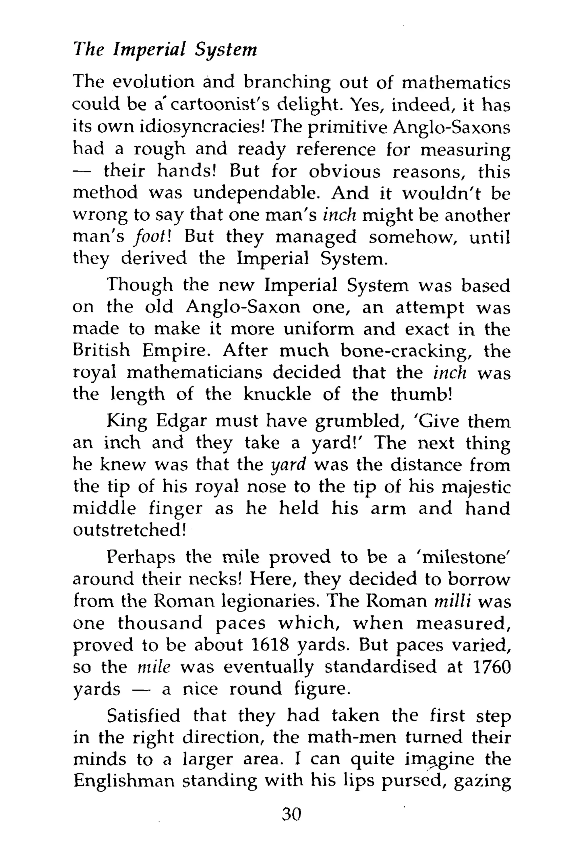 The Imperial   System
The evolution and branching out of mathematics
could be a'cartoonist's delight. Yes, indeed, it has
its own idiosyncracies! The primitive Anglo-Saxons
had a rough and ready reference for measuring
— their hands! But for obvious reasons, this
method was undependable. And it wouldn't be
wrong to say that one man's inch might be another
man's footl But they managed somehow, until
they derived the Imperial System.
    Though the new Imperial System was based
on the old Anglo-Saxon one, an attempt was
made to make it more uniform and exact in the
British Empire. After much bone-cracking, the
royal mathematicians decided that the inch was
the length of the knuckle of the thumb!
    King Edgar must have grumbled, 'Give them
an inch and they take a yard!' The next thing
he knew was that the yard was the distance from
the tip of his royal nose to the tip of his majestic
middle finger as he held his arm and hand
outstretched!
    Perhaps the mile proved to be a 'milestone'
around their necks! Here, they decided to borrow
from the Roman legionaries. The Roman milli was
one thousand paces which, when measured,
proved to be about 1618 yards. But paces varied,
so the mile was eventually standardised at 1760
yards — a nice round figure.
    Satisfied that they had taken the first step
in the right direction, the math-men turned their
minds to a larger area. I can quite imagine the
Englishman standing with his lips pursed, gazing
                        30
 