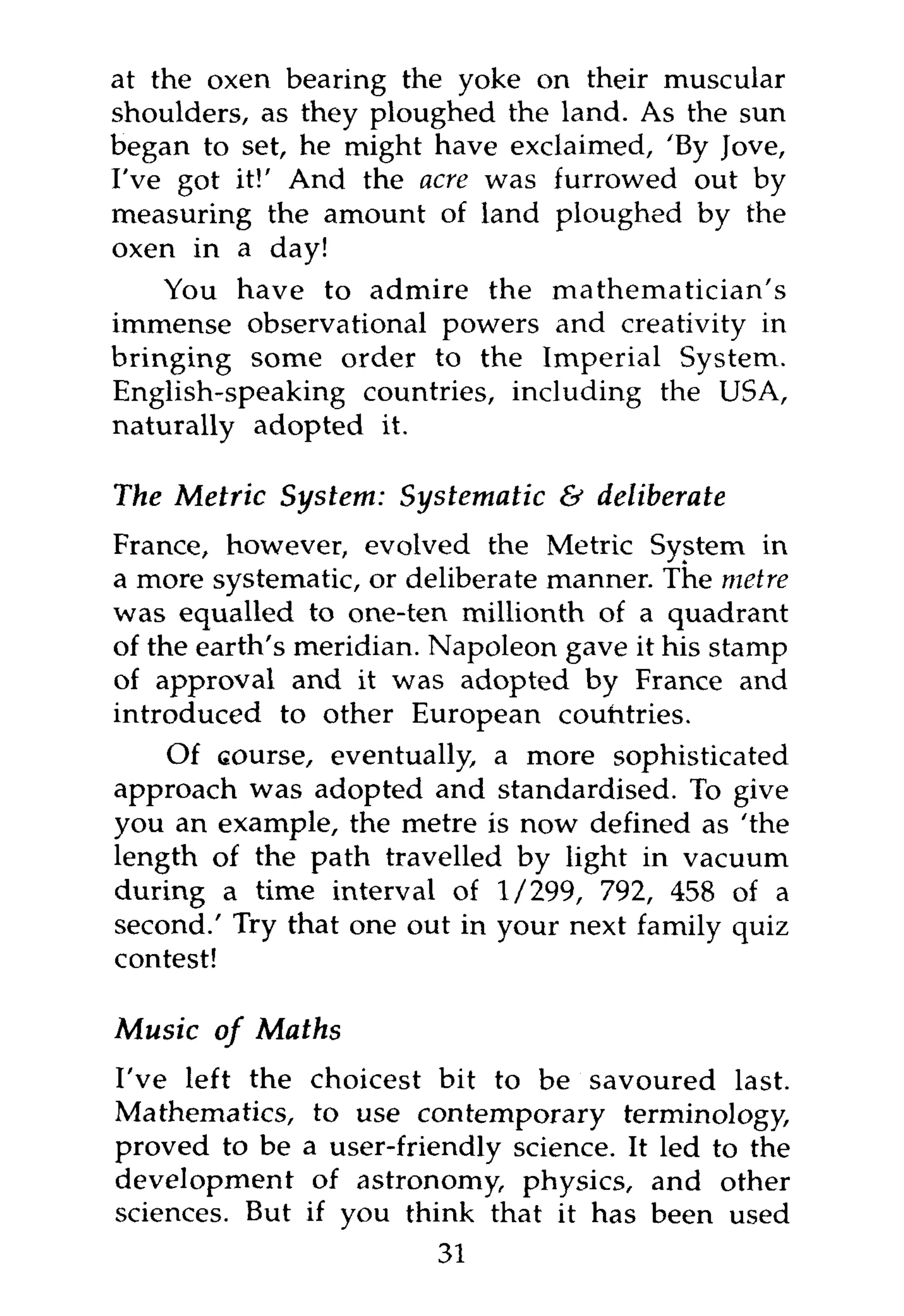 at the oxen bearing the yoke on their muscular
shoulders, as they ploughed the land. As the sun
began to set, he might have exclaimed, 'By Jove,
I've got it!' And the acre was furrowed out by
measuring the amount of land ploughed by the
oxen in a day!
    You have to admire the mathematician's
immense observational powers and creativity in
bringing some order to the Imperial System.
English-speaking countries, including the USA,
naturally adopted it.

The Metric System: Systematic & deliberate
France, however, evolved the Metric System in
a more systematic, or deliberate manner. The metre
was equalled to one-ten millionth of a quadrant
of the earth's meridian. Napoleon gave it his stamp
of approval and it was adopted by France and
introduced to other European countries.
    Of course, eventually, a more sophisticated
approach was adopted and standardised. To give
you an example, the metre is now defined as 'the
length of the path travelled by light in vacuum
during a time interval of 1/299, 792, 458 of a
second.' Try that one out in your next family quiz
contest!

Music of Maths
I've left the    choicest bit to be savoured last.
Mathematics,     to use contemporary terminology,
proved to be    a user-friendly science. It led to the
development      of astronomy, physics, and other
sciences. But   if you think that it has been used
                          31
 