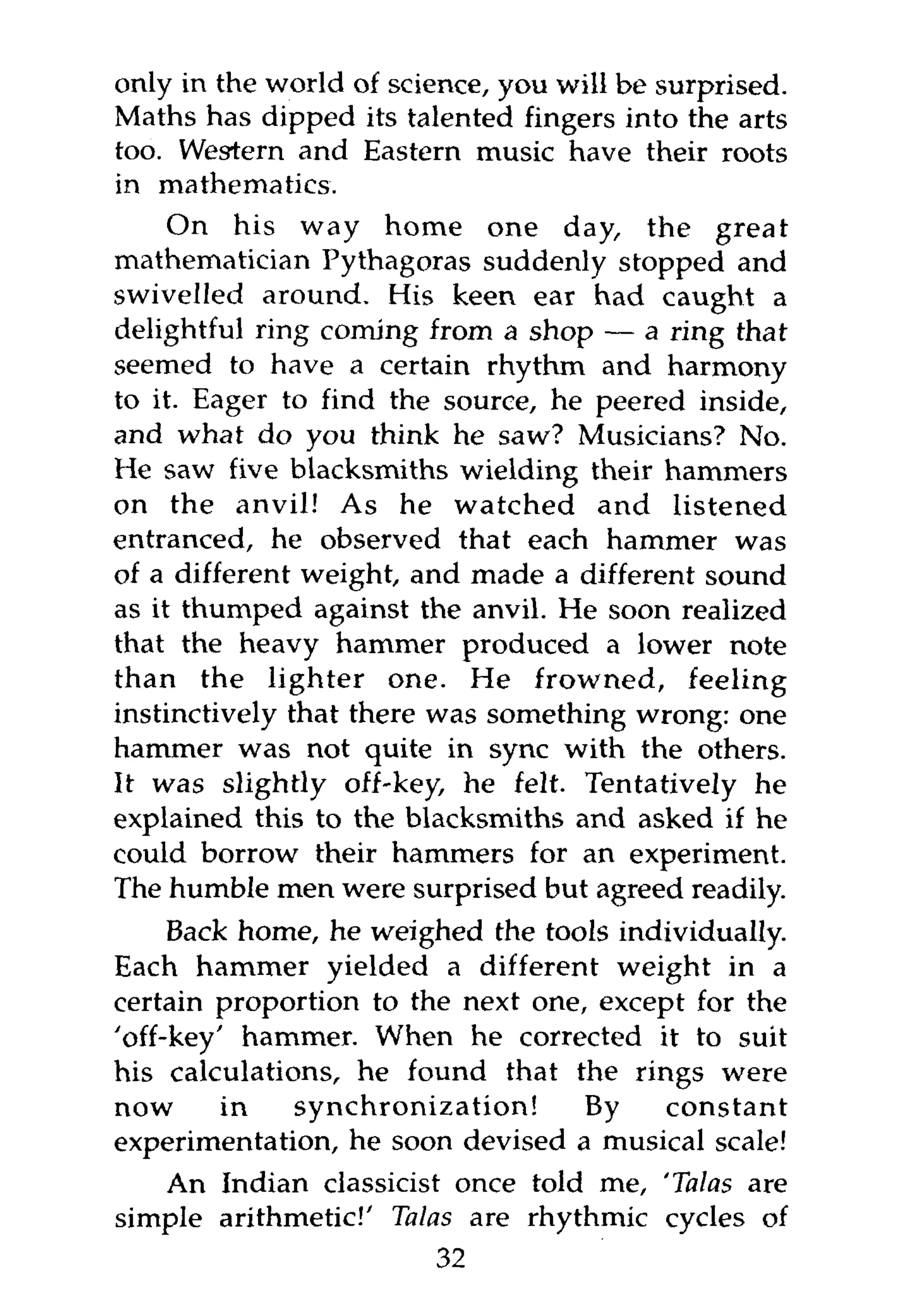 only in the world of science, you will be surprised.
Maths has dipped its talented fingers into the arts
too. Western and Eastern music have their roots
in mathematics.
     On his way home one day, the great
mathematician Pythagoras suddenly stopped and
swivelled around. His keen ear had caught a
delightful ring coming from a shop — a ring that
seemed to have a certain rhythm and harmony
to it. Eager to find the source, he peered inside,
and what do you think he saw? Musicians? No.
He saw five blacksmiths wielding their hammers
on the anvil! As he watched and listened
entranced, he observed that each hammer was
of a different weight, and made a different sound
as it thumped against the anvil. He soon realized
that the heavy hammer produced a lower note
than the lighter one. He frowned, feeling
instinctively that there was something wrong: one
hammer was not quite in sync with the others.
It was slightly off-key, he felt. Tentatively he
explained this to the blacksmiths and asked if he
could borrow their hammers for an experiment.
The humble men were surprised but agreed readily.
     Back home, he weighed the tools individually.
Each hammer yielded a different weight in a
certain proportion to the next one, except for the
'off-key' hammer. When he corrected it to suit
his calculations, he found that the rings were
now      in   synchronization!     By    constant
experimentation, he soon devised a musical scale!
   An Indian classicist once told me, 'Talas are
simple arithmetic!' Talas are rhythmic cycles of
                        32
 