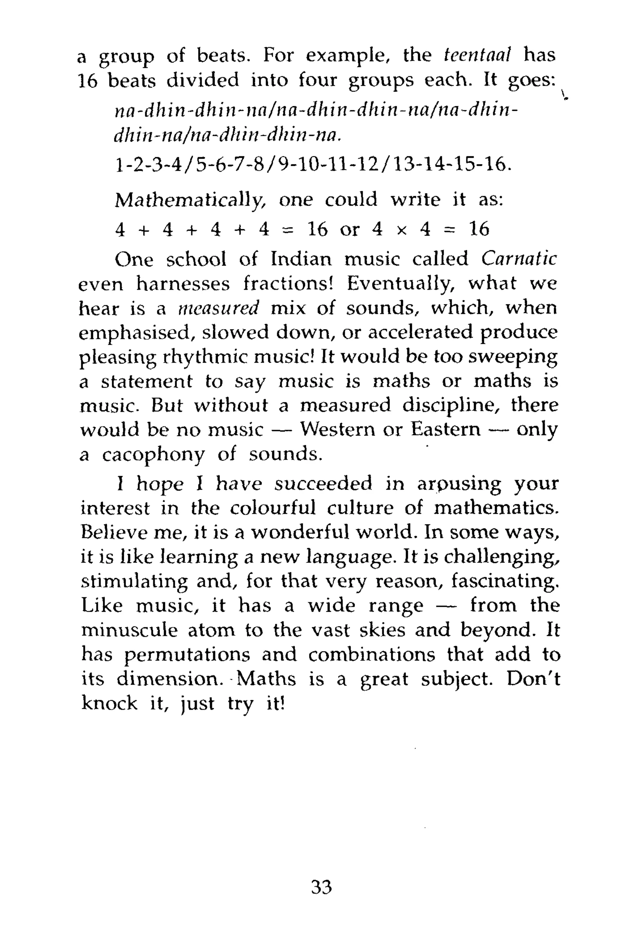 a group of beats. For example, the teentaal has
16 beats divided into four groups each. It goes:
    na-dhin-dhin-na/na-dhin-dhin-tia/na-dhin-
    dhin-na/na-dhin-dhin-na.
    1-2-3-4/5-6-7-8/9-10-11-12/13-14-15-16.
   Mathematically, one could write it as:
   4 + 4 + 4 + 4=        16 or 4 x 4    = 16
    One school of Indian music called Carnatic
even harnesses fractions! Eventually, what we
hear is a measured mix of sounds, which, when
emphasised, slowed down, or accelerated produce
pleasing rhythmic music! It would be too sweeping
a statement to say music is maths or maths is
music. But without a measured discipline, there
would be no music — Western or Eastern — only
a cacophony of sounds.
      I hope I have succeeded in arpusing your
interest in the colourful culture of mathematics.
Believe me, it is a wonderful world. In some ways,
it is like learning a new language. It is challenging,
stimulating and, for that very reason, fascinating.
Like music, it has a wide range — from the
minuscule atom to the vast skies and beyond. It
has permutations and combinations that add to
its dimension. Maths is a great subject. Don't
knock it, just try it!




                         33
 