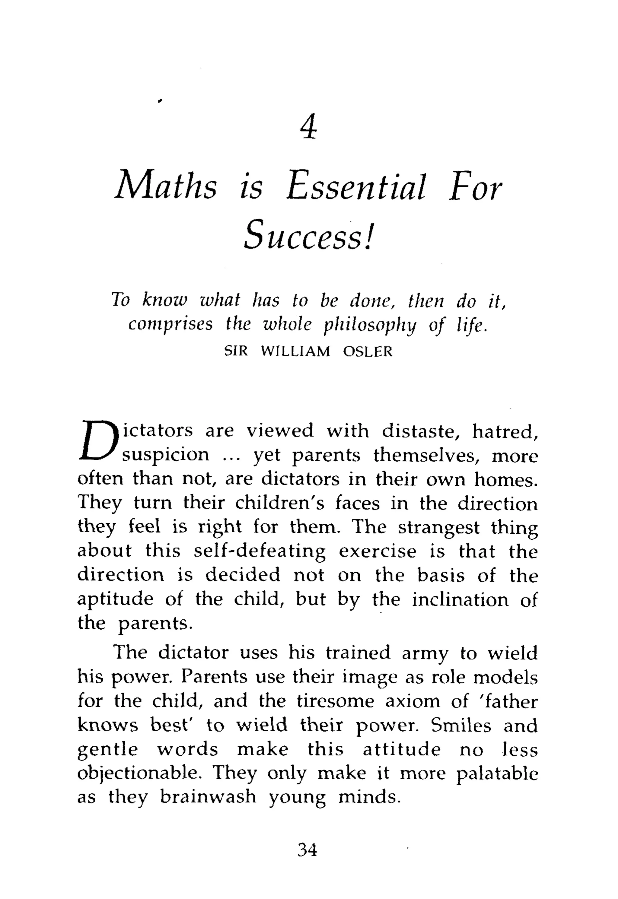 1



    Maths is Essential                   For
          Success!
    To knoiv what has to be done, then do it,
      comprises the whole philosophy of life.
                SIR   WILLIAM   OSLER




D i c t a t o r s are viewed with distaste, hatred,
     suspicion ... yet parents themselves, more
often than not, are dictators in their own homes.
They turn their children's faces in the direction
they feel is right for them. The strangest thing
about this self-defeating exercise is that the
direction is decided not on the basis of the
aptitude of the child, but by the inclination of
the parents.
    The dictator uses his trained army to wield
his power. Parents use their image as role models
for the child, and the tiresome axiom of 'father
knows best' to wield their power. Smiles and
gentle words make this attitude no less
objectionable. They only make it more palatable
as they brainwash young minds.

                         34
 