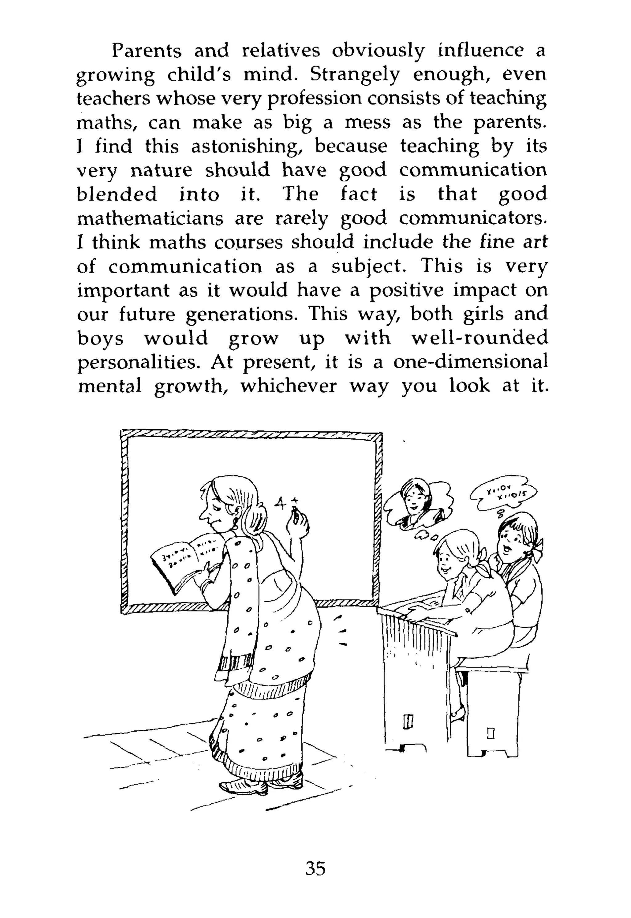 Parents and relatives obviously influence a
growing child's mind. Strangely enough, even
teachers whose very profession consists of teaching
maths, can make as big a mess as the parents.
I find this astonishing, because teaching by its
very nature should have good communication
blended into it. The fact is that good
mathematicians are rarely good communicators.
I think maths courses should include the fine art
of communication as a subject. This is very
important as it would have a positive impact on
our future generations. This way, both girls and
boys would grow up with well-rounded
personalities. At present, it is a one-dimensional
mental growth, whichever way you look at it.




                        35
 