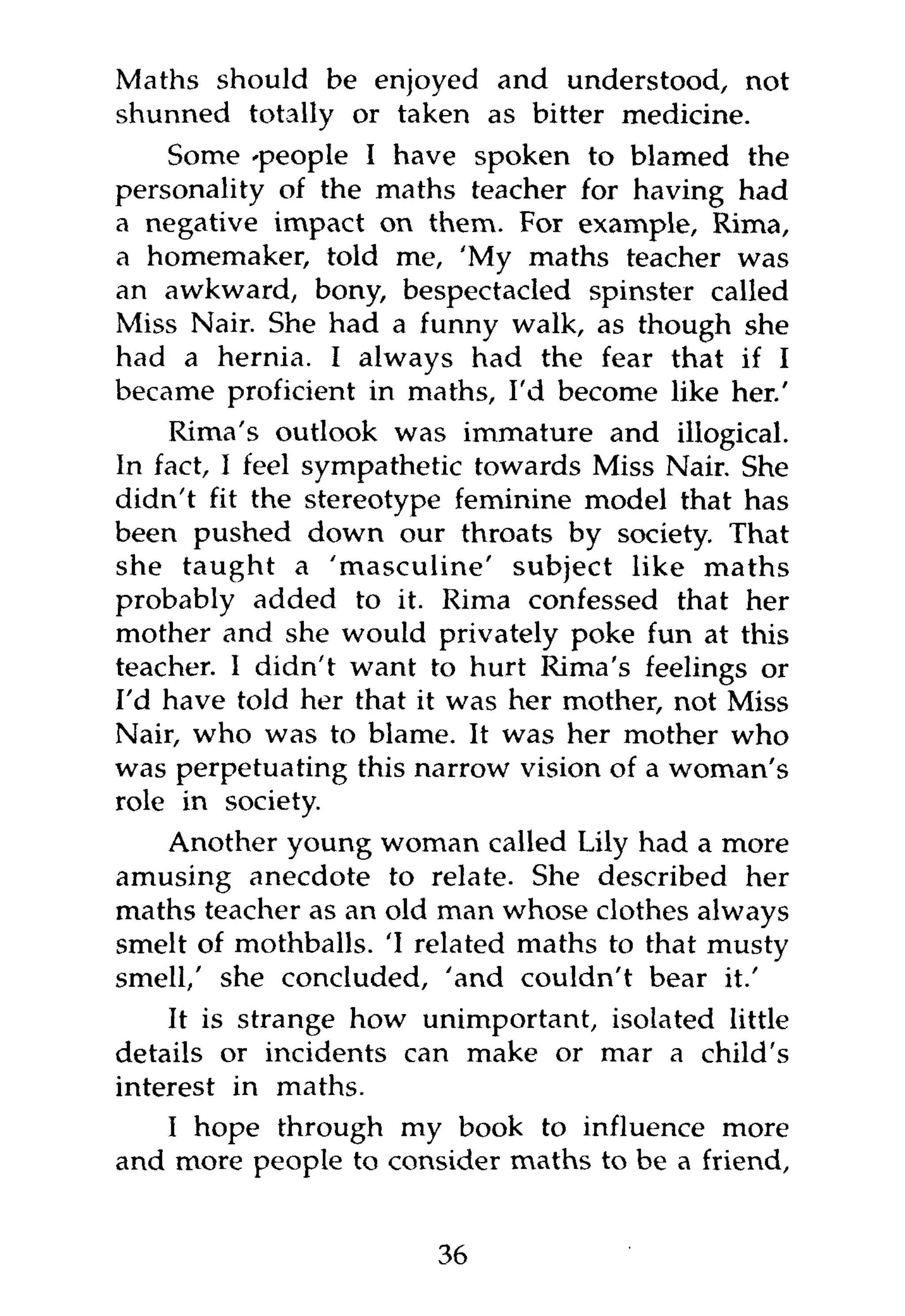 Maths should be enjoyed and understood, not
shunned totally or taken as bitter medicine.
    Some 'people I have spoken to blamed the
personality of the maths teacher for having had
a negative impact on them. For example, Rima,
a homemaker, told me, 'My maths teacher was
an awkward, bony, bespectacled spinster called
Miss Nair. She had a funny walk, as though she
had a hernia. I always had the fear that if I
became proficient in maths, I'd become like her.'
    Rima's outlook was immature and illogical.
In fact, I feel sympathetic towards Miss Nair. She
didn't fit the stereotype feminine model that has
been pushed down our throats by society. That
she taught a 'masculine' subject like maths
probably added to it. Rima confessed that her
mother and she would privately poke fun at this
teacher. I didn't want to hurt Rima's feelings or
I'd have told her that it was her mother, not Miss
Nair, who was to blame. It was her mother who
was perpetuating this narrow vision of a woman's
role in society.
    Another young woman called Lily had a more
amusing anecdote to relate. She described her
maths teacher as an old man whose clothes always
smelt of mothballs. 'I related maths to that musty
smell/ she concluded, 'and couldn't bear it.'
    It is strange how unimportant, isolated little
details or incidents can make or mar a child's
interest in maths.
    I hope through my book to influence more
and more people to consider maths to be a friend,


                       36
 