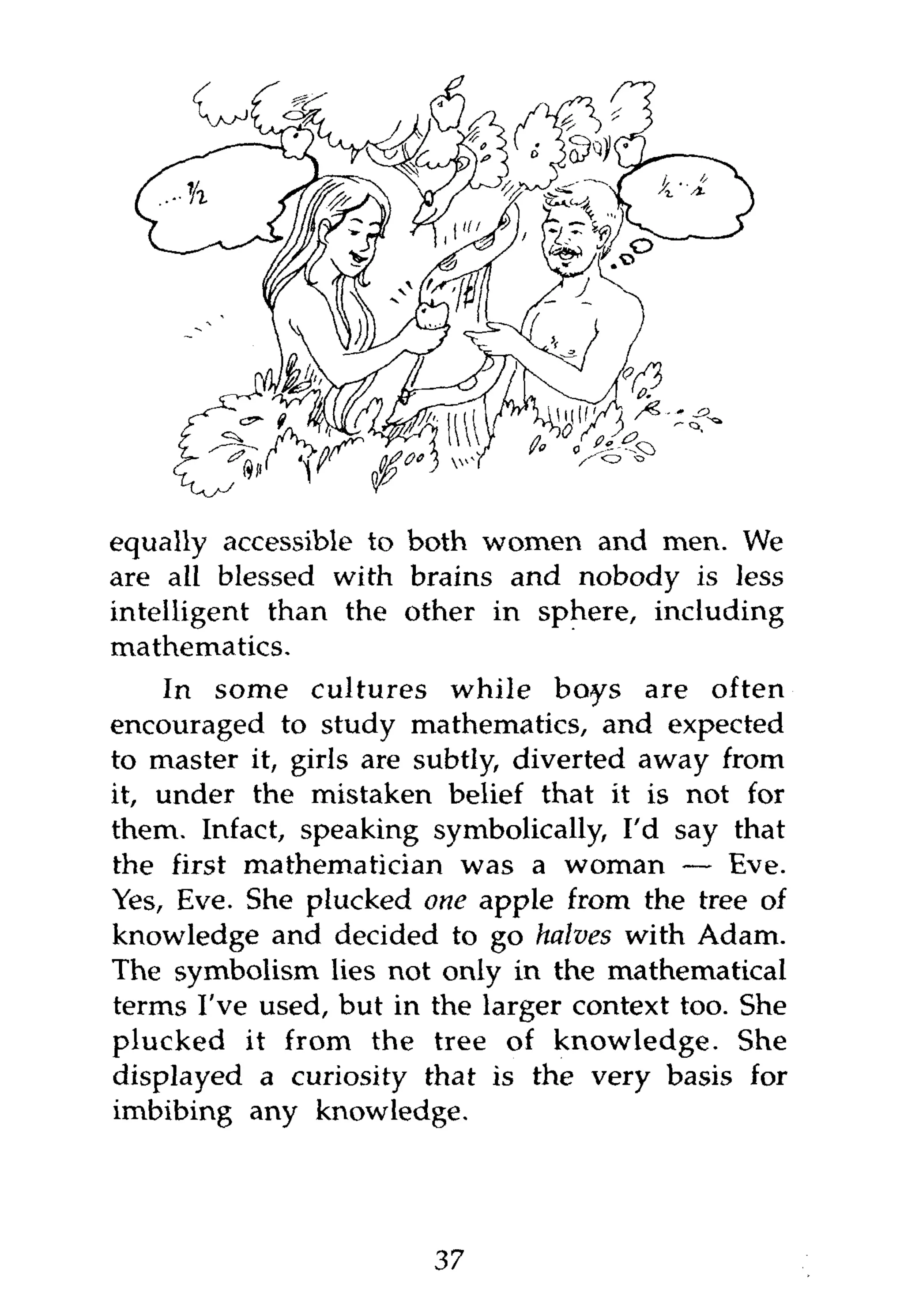equally accessible to both women and men. We
are all blessed with brains and nobody is less
intelligent than the other in sphere, including
mathematics.
    In some cultures while boys are often
encouraged to study mathematics, and expected
to master it, girls are subtly, diverted away from
it, under the mistaken belief that it is not for
them. Infact, speaking symbolically, I'd say that
the first mathematician was a woman — Eve.
Yes, Eve. She plucked one apple from the tree of
knowledge and decided to go halves with Adam.
The symbolism lies not only in the mathematical
terms I've used, but in the larger context too. She
plucked it from the tree of knowledge. She
displayed a curiosity that is the very basis for
imbibing any knowledge.




                        37
 