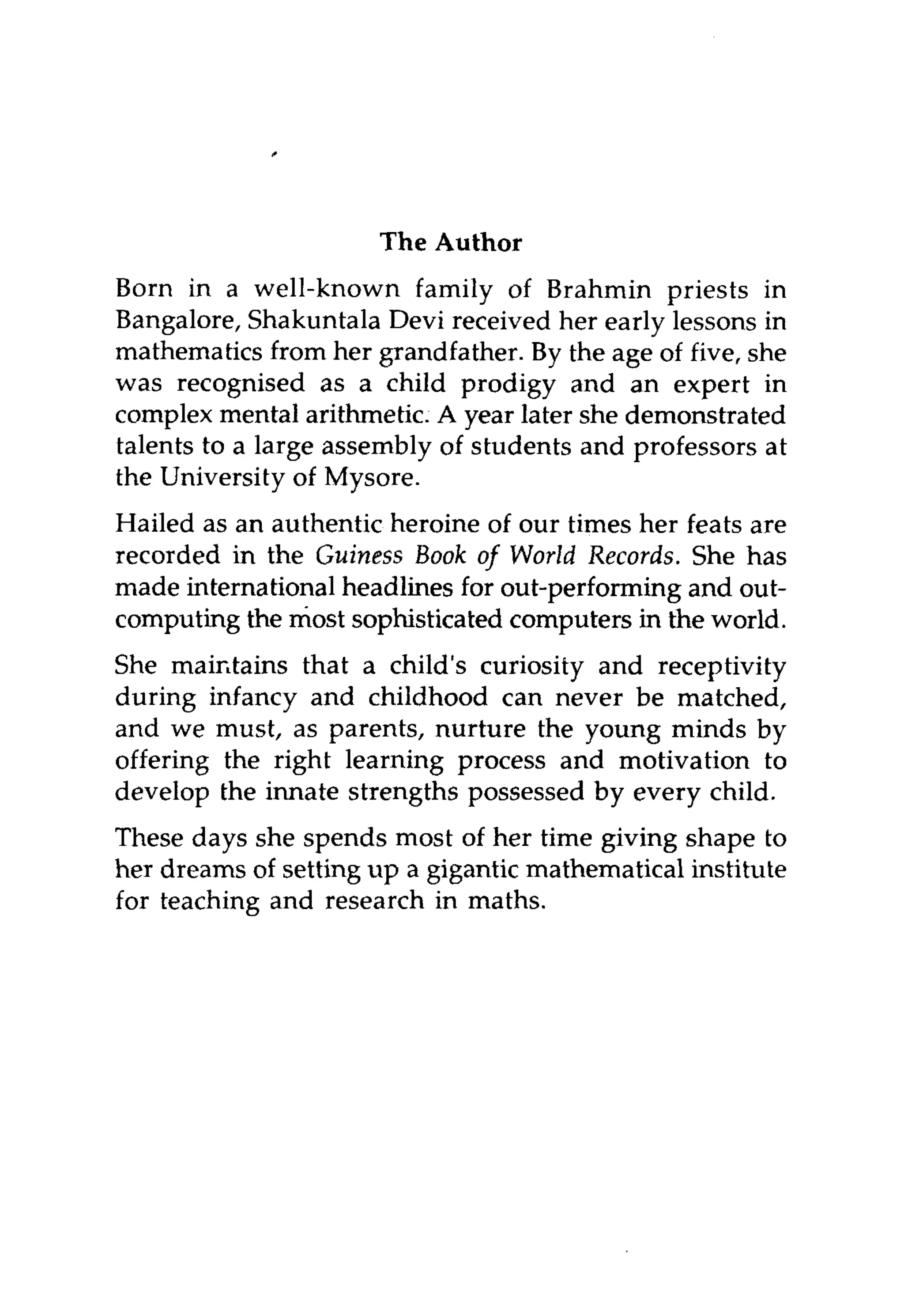 The Author
Born in a well-known family of Brahmin priests in
Bangalore, Shakuntala Devi received her early lessons in
mathematics from her grandfather. By the age of five, she
was recognised as a child prodigy and an expert in
complex mental arithmetic. A year later she demonstrated
talents to a large assembly of students and professors at
the University of Mysore.

Hailed as an authentic heroine of our times her feats are
recorded in the Guiness Book of World Records. She has
made international headlines for out-performing and out-
computing the most sophisticated computers in the world.
She maintains that a child's curiosity and receptivity
during infancy and childhood can never be matched,
and we must, as parents, nurture the young minds by
offering the right learning process and motivation to
develop the innate strengths possessed by every child.
These days she spends most of her time giving shape to
her dreams of setting up a gigantic mathematical institute
for teaching and research in maths.
 
