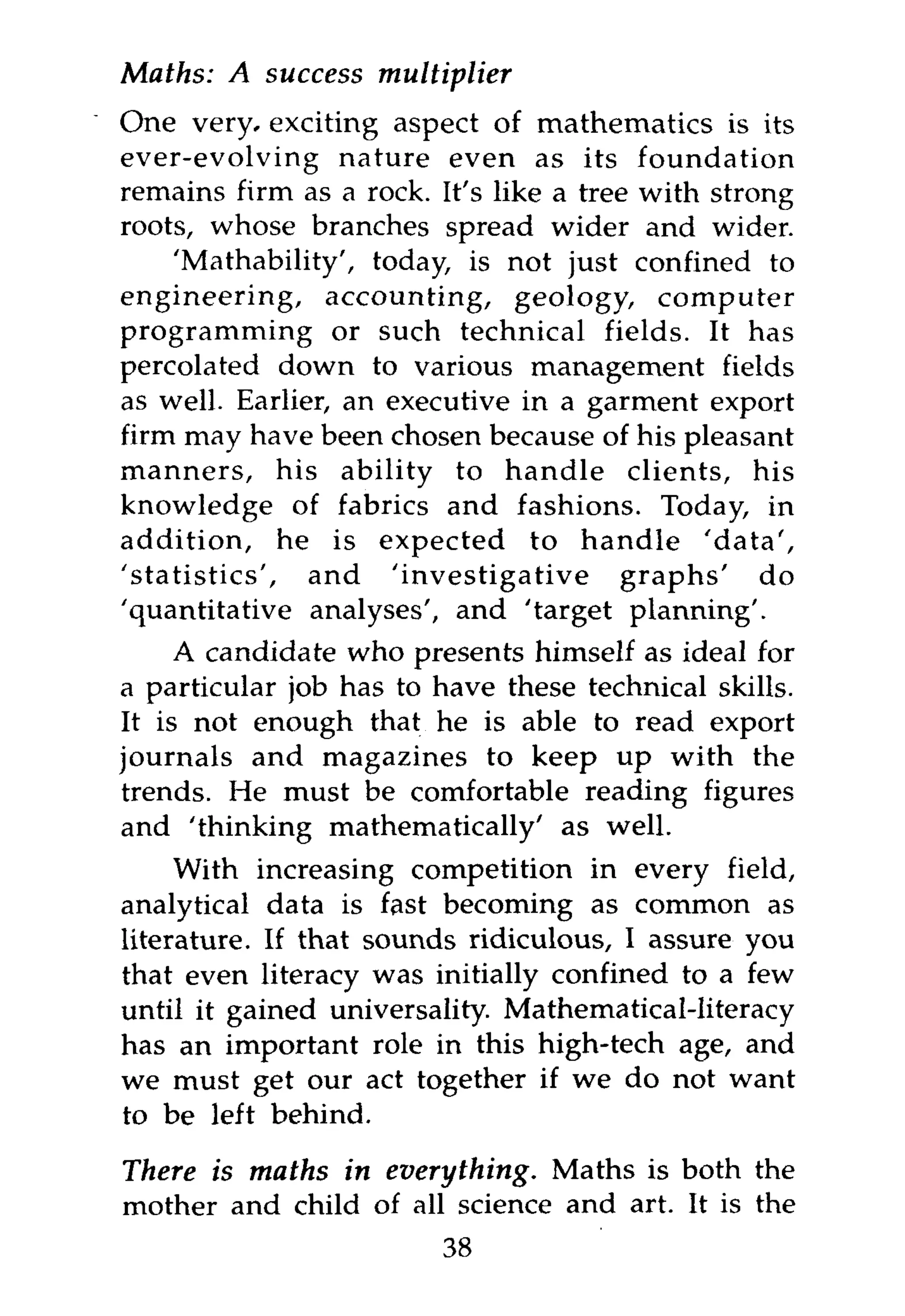 Maths: A success    multiplier
One very, exciting aspect of mathematics is its
ever-evolving nature even as its foundation
remains firm as a rock. It's like a tree with strong
roots, whose branches spread wider and wider.
    'Mathability', today, is not just confined to
engineering, accounting, geology, computer
programming or such technical fields. It has
percolated down to various management fields
as well. Earlier, an executive in a garment export
firm may have been chosen because of his pleasant
manners, his ability to handle clients, his
knowledge of fabrics and fashions. Today, in
addition, he is expected to handle 'data',
'statistics', and 'investigative graphs' do
'quantitative analyses', and 'target planning'.
     A candidate who presents himself as ideal for
a particular job has to have these technical skills.
It is not enough that he is able to read export
journals and magazines to keep up with the
trends. He must be comfortable reading figures
and 'thinking mathematically' as well.
     With increasing competition in every field,
analytical data is fast becoming as common as
literature. If that sounds ridiculous, I assure you
that even literacy was initially confined to a few
until it gained universality. Mathematical-literacy
has an important role in this high-tech age, and
we must get our act together if we do not want
to be left behind.

There is maths in everything. Maths is both the
mother and child of all science and art. It is the
                        38
 