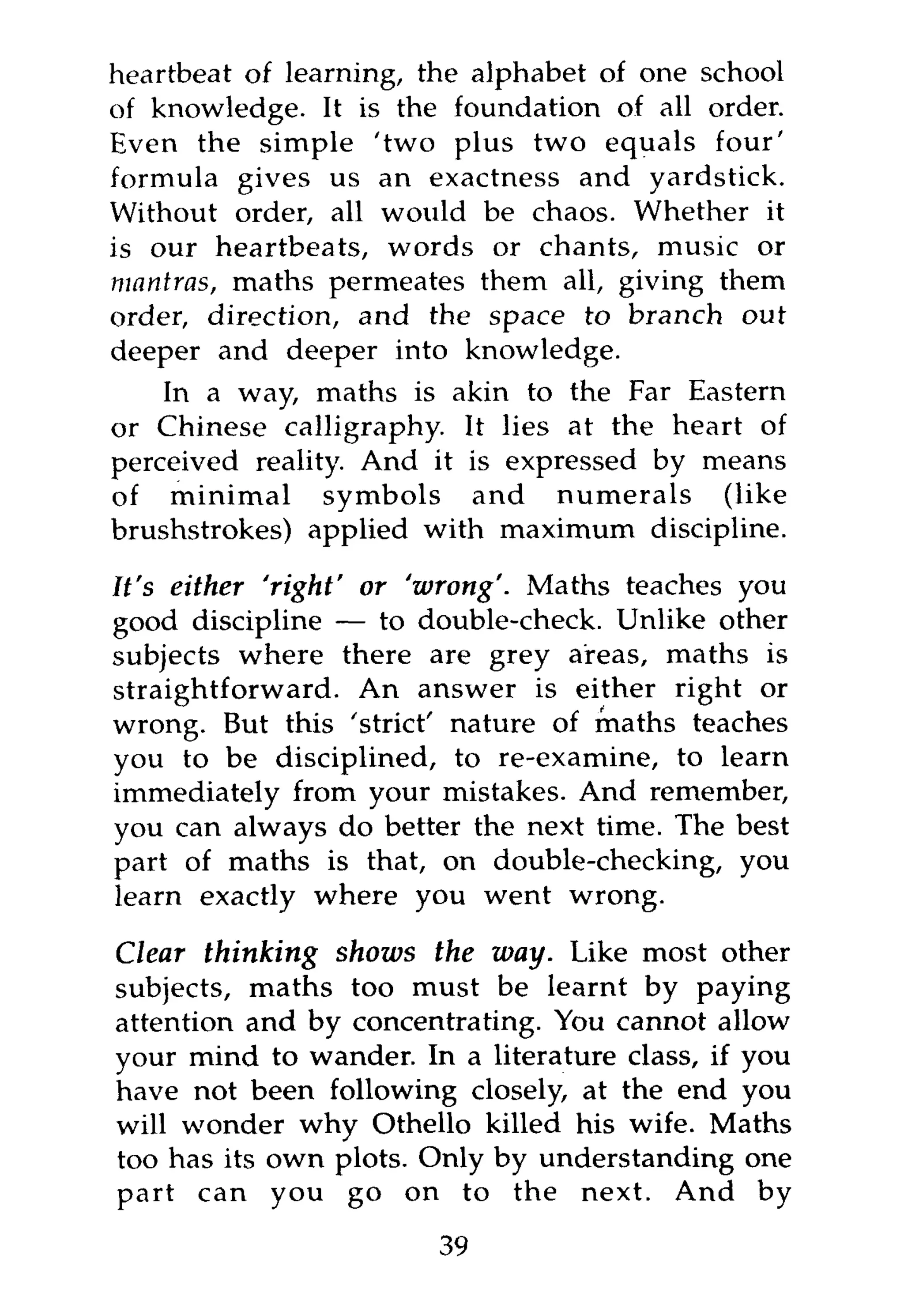 heartbeat of learning, the alphabet of one school
of knowledge. It is the foundation of all order.
Even the simple 'two plus two equals four'
formula gives us an exactness and yardstick.
Without order, all would be chaos. Whether it
is our heartbeats, words or chants, music or
mantras, maths permeates them all, giving them
order, direction, and the space to branch     out
deeper and deeper into knowledge.
    In a way, maths is akin to the Far Eastern
or Chinese calligraphy. It lies at the heart of
perceived reality. And it is expressed by means
of minimal symbols and numerals (like
brushstrokes) applied with maximum discipline.

It's either 'right' or 'wrong'. Maths teaches you
good discipline — to double-check. Unlike other
subjects where there are grey areas, maths is
straightforward. An answer is either right or
wrong. But this 'strict' nature of maths teaches
you to be disciplined, to re-examine, to learn
immediately from your mistakes. And remember,
you can always do better the next time. The best
part of maths is that, on double-checking, you
learn exactly where you went wrong.

Clear thinking shows the way. Like most other
subjects, maths too must be learnt by paying
attention and by concentrating. You cannot allow
your mind to wander. In a literature class, if you
have not been following closely, at the end you
will wonder why Othello killed his wife. Maths
too has its own plots. Only by understanding one
part can you go on to the next. And by
                       39
 
