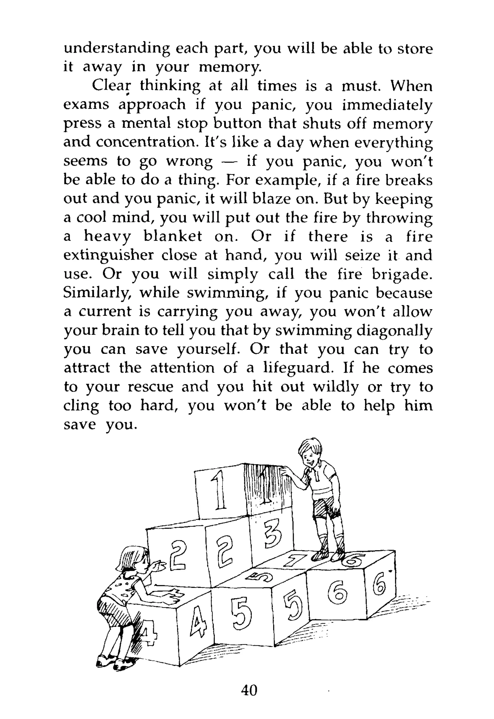 understanding each part, you will be able to store
it away in your memory.
    Clear thinking at all times is a must. When
exams approach if you panic, you immediately
press a mental stop button that shuts off memory
and concentration. It's like a day when everything
seems to go wrong — if you panic, you won't
be able to do a thing. For example, if a fire breaks
out and you panic, it will blaze on. But by keeping
a cool mind, you will put out the fire by throwing
a heavy blanket on. Or if there is a fire
extinguisher close at hand, you will seize it and
use. Or you will simply call the fire brigade.
Similarly, while swimming, if you panic because
a current is carrying you away, you won't allow
your brain to tell you that by swimming diagonally
you can save yourself. Or that you can try to
attract the attention of a lifeguard. If he comes
to your rescue and you hit out wildly or try to
cling too hard, you won't be able to help him




                        40
 