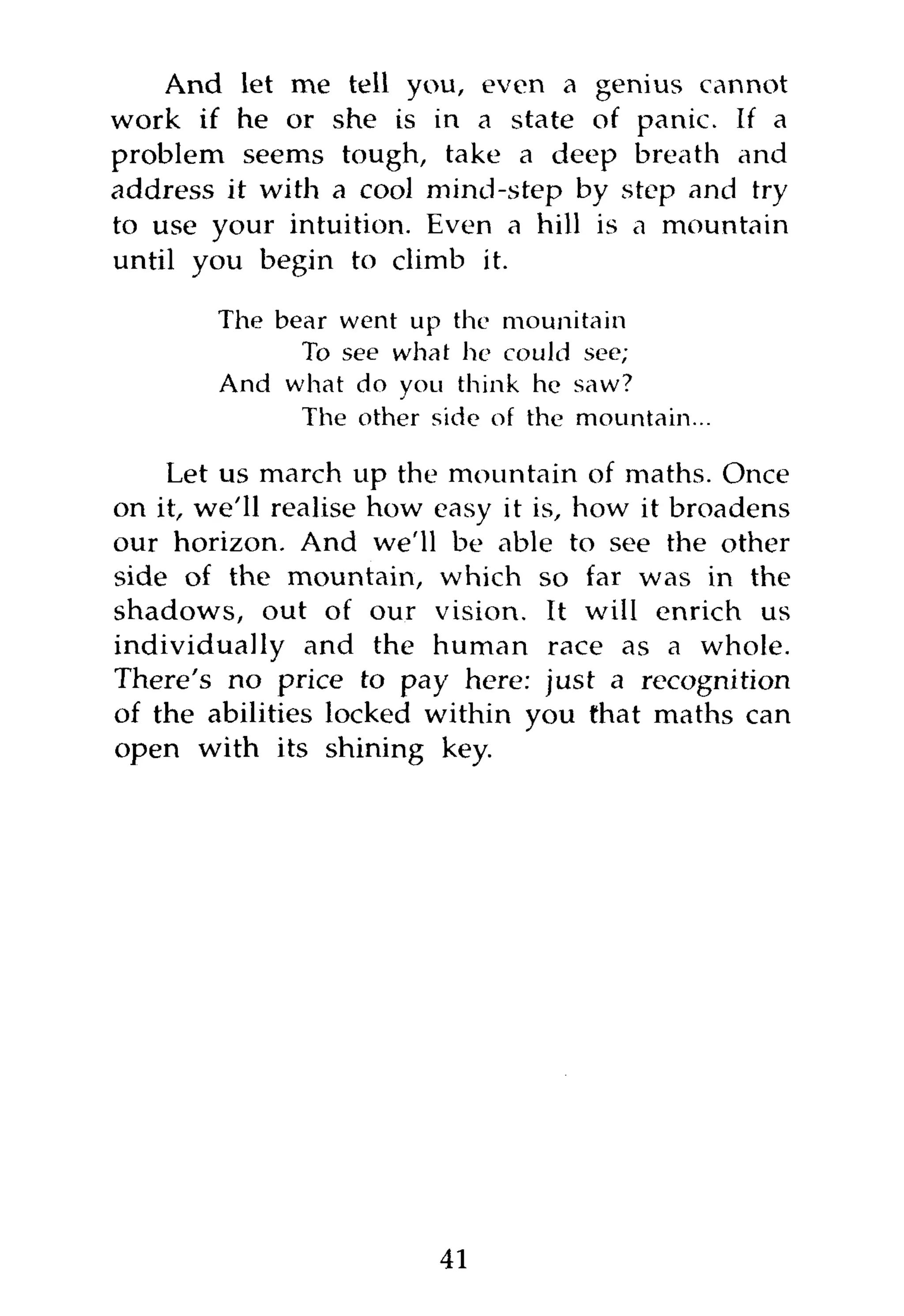 And let me tell you, even a genius cannot
work if he or she is in a state of panic. If a
problem seems tough, take a deep breath and
address it with a cool mind-step by step and try
to use your intuition. Even a hill is a mountain
until you begin to climb it.

        The bear went up the mounitain
              To see what he could see;
        And what do you think he saw?
              The other side of the mountain...

    Let us march up the mountain of maths. Once
on it, we'll realise how easy it is, how it broadens
our horizon. And we'll be able to see the other
side of the mountain, which so far was in the
shadows, out of our vision. It will enrich us
individually and the human race as a whole.
There's no price to pay here: just a recognition
of the abilities locked within you that maths can
open with its shining key.




                         41
 