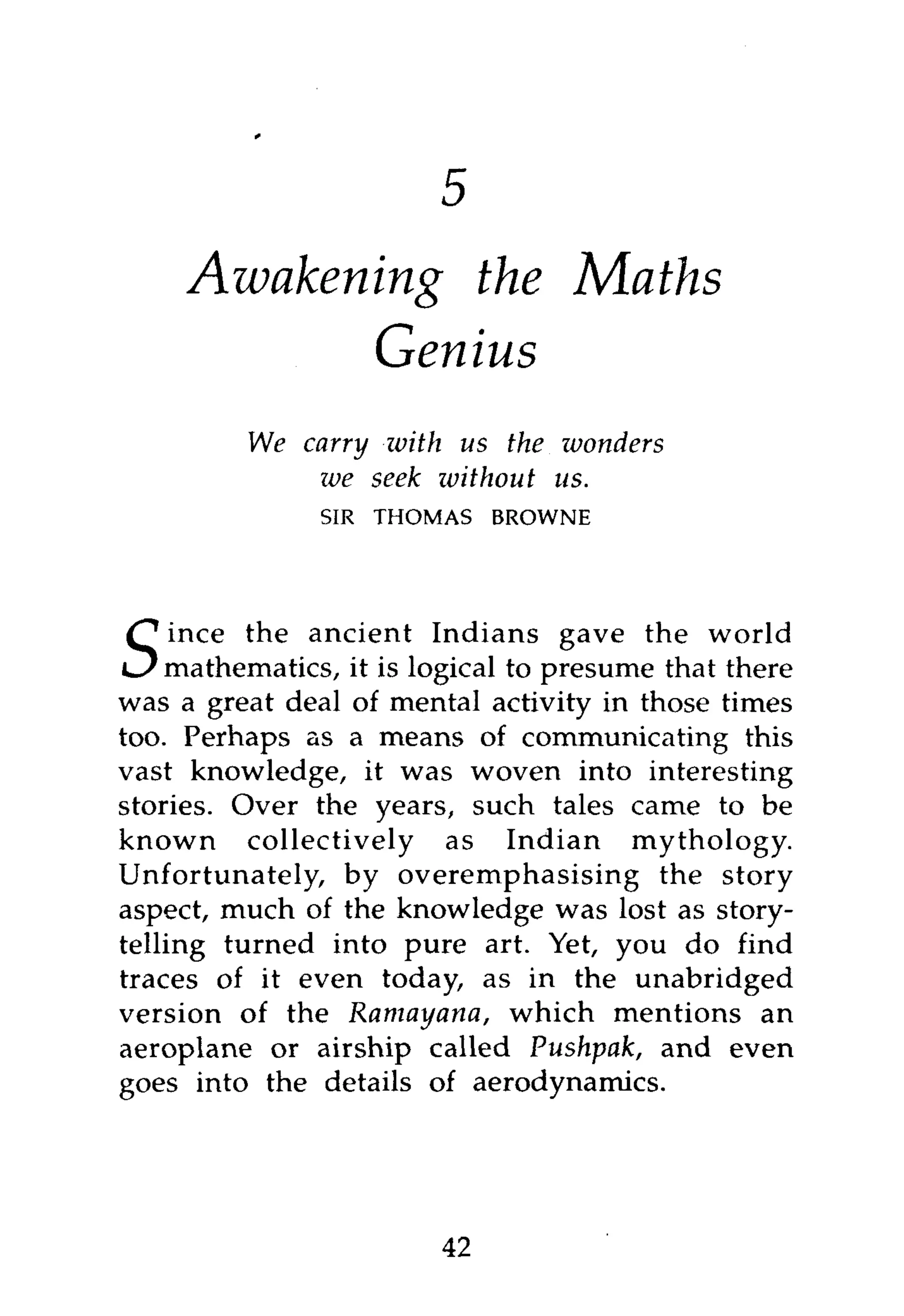 Awakening the Maths
            Genius
          We carry with us the wonders
              we seek without us.
               SIR   THOMAS   BROWNE




     ince the ancient Indians gave the world
S   mathematics, it is logical to presume that there
was a great deal of mental activity in those times
too. Perhaps as a means of communicating this
vast knowledge, it was woven into interesting
stories. Over the years, such tales came to be
known collectively as Indian mythology.
Unfortunately, by overemphasising the story
aspect, much of the knowledge was lost as story-
telling turned into pure art. Yet, you do find
traces of it even today, as in the unabridged
version of the Ramayana, which mentions an
aeroplane or airship called Pushpak, and even
goes into the details of aerodynamics.




                         42
 