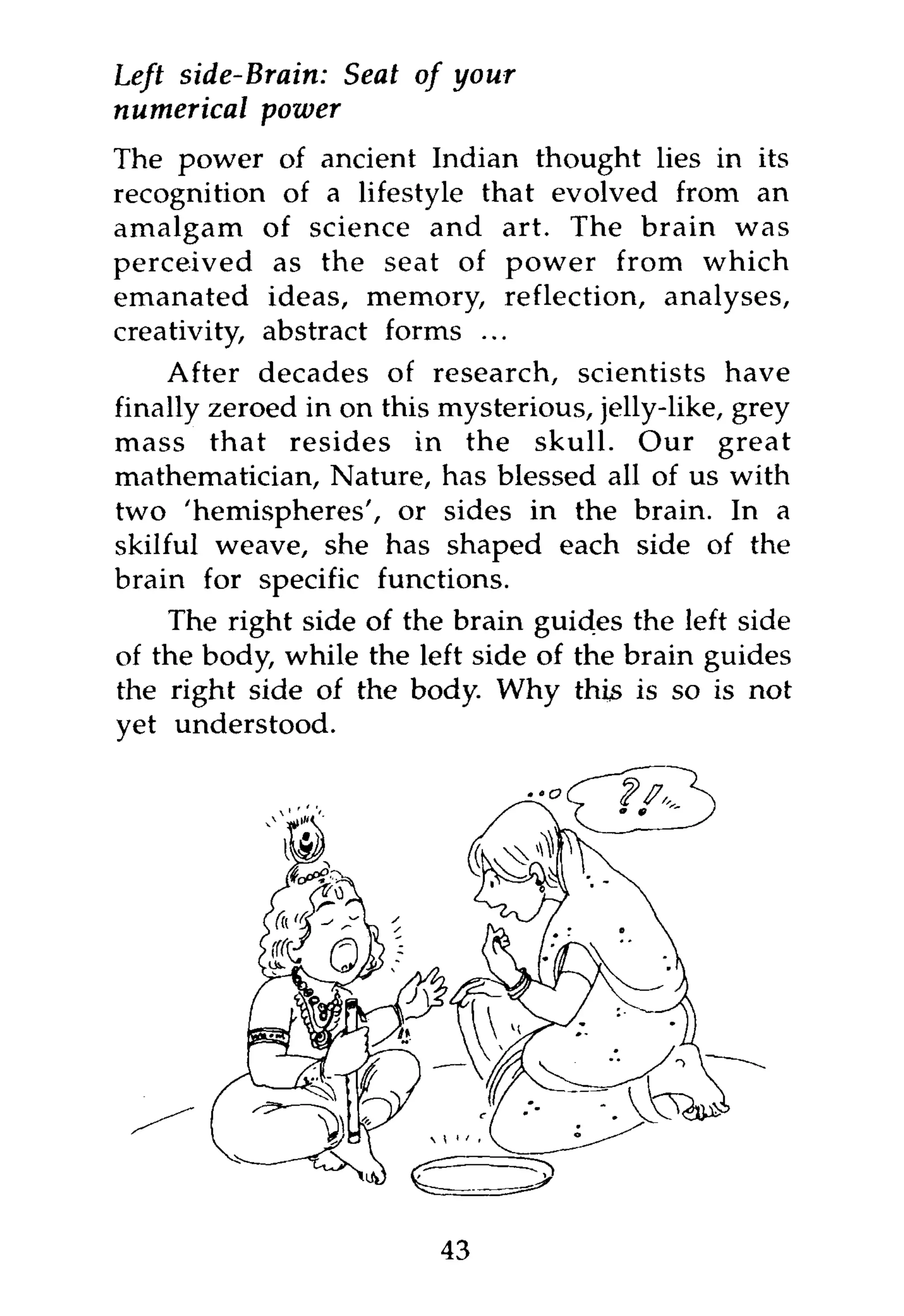 Left side-Brain: Seat of your
numerical power
The power of ancient Indian thought lies in its
recognition of a lifestyle that evolved from an
amalgam of science and art. The brain was
perceived as the seat of power from which
emanated ideas, memory, reflection, analyses,
creativity, abstract forms ...
     After decades of research, scientists have
finally zeroed in on this mysterious, jelly-like, grey
mass that resides in the skull. Our great
mathematician, Nature, has blessed all of us with
two 'hemispheres', or sides in the brain. In a
skilful weave, she has shaped each side of the
brain for specific functions.
    The right side of the brain guides the left side
of the body, while the left side of the brain guides
the right side of the body. Why this is so is not




                          43
 