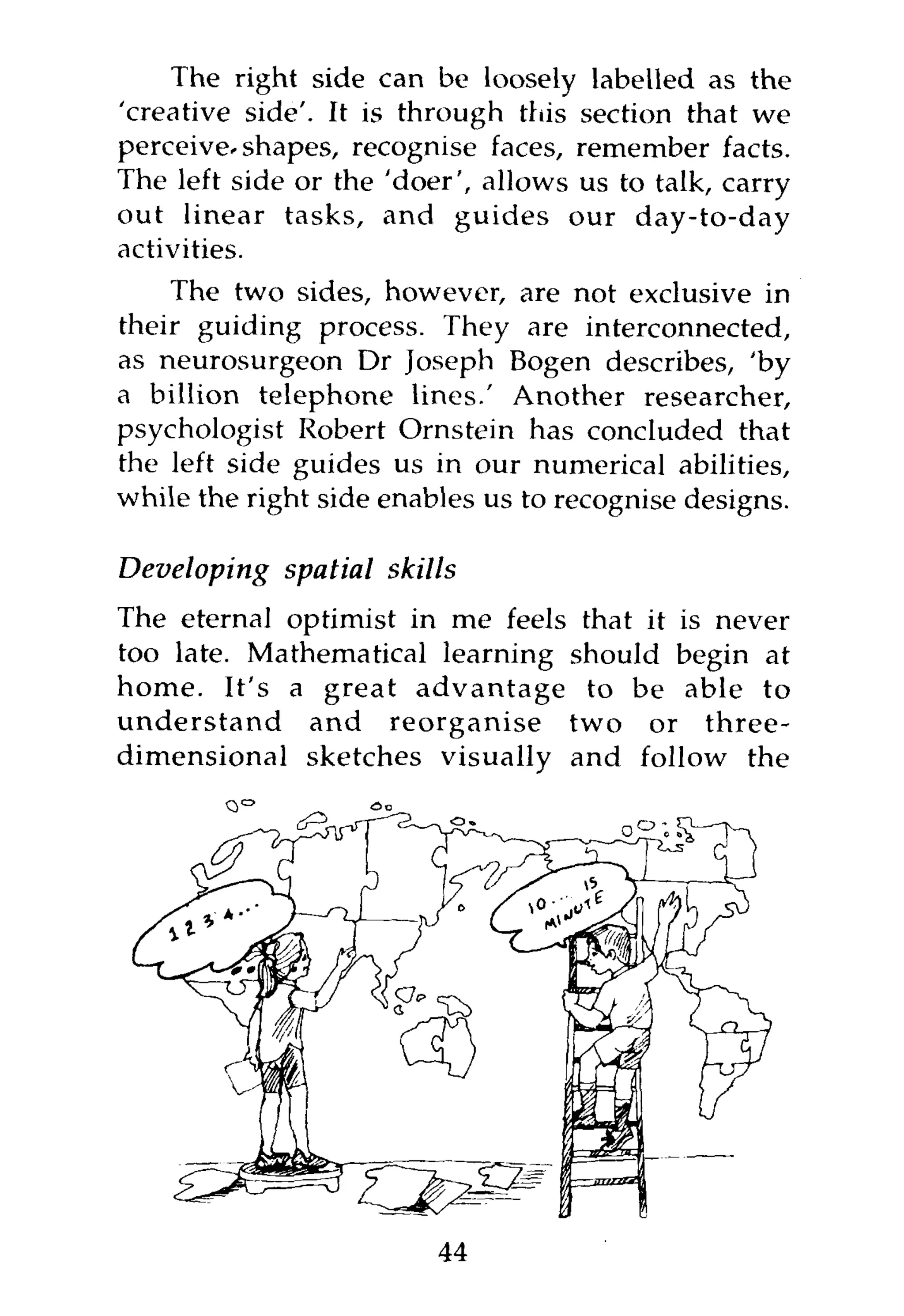 The right side can be loosely labelled as the
'creative side'. It is through this section that we
perceive-shapes, recognise faces, remember facts.
The left side or the 'doer', allows us to talk, carry
out linear tasks, and guides our day-to-day
activities.
    The two sides, however, are not exclusive in
their guiding process. They are interconnected,
as neurosurgeon Dr Joseph Bogen describes, 'by
a billion telephone lines.' Another researcher,
psychologist Robert Ornstein has concluded that
the left side guides us in our numerical abilities,
while the right side enables us to recognise designs.

Developing spatial skills
The eternal optimist in me feels that it is never
too late. Mathematical learning should begin at
home. It's a great advantage to be able to
understand and reorganise two or three-
dimensional sketches visually and follow the




                         44
 