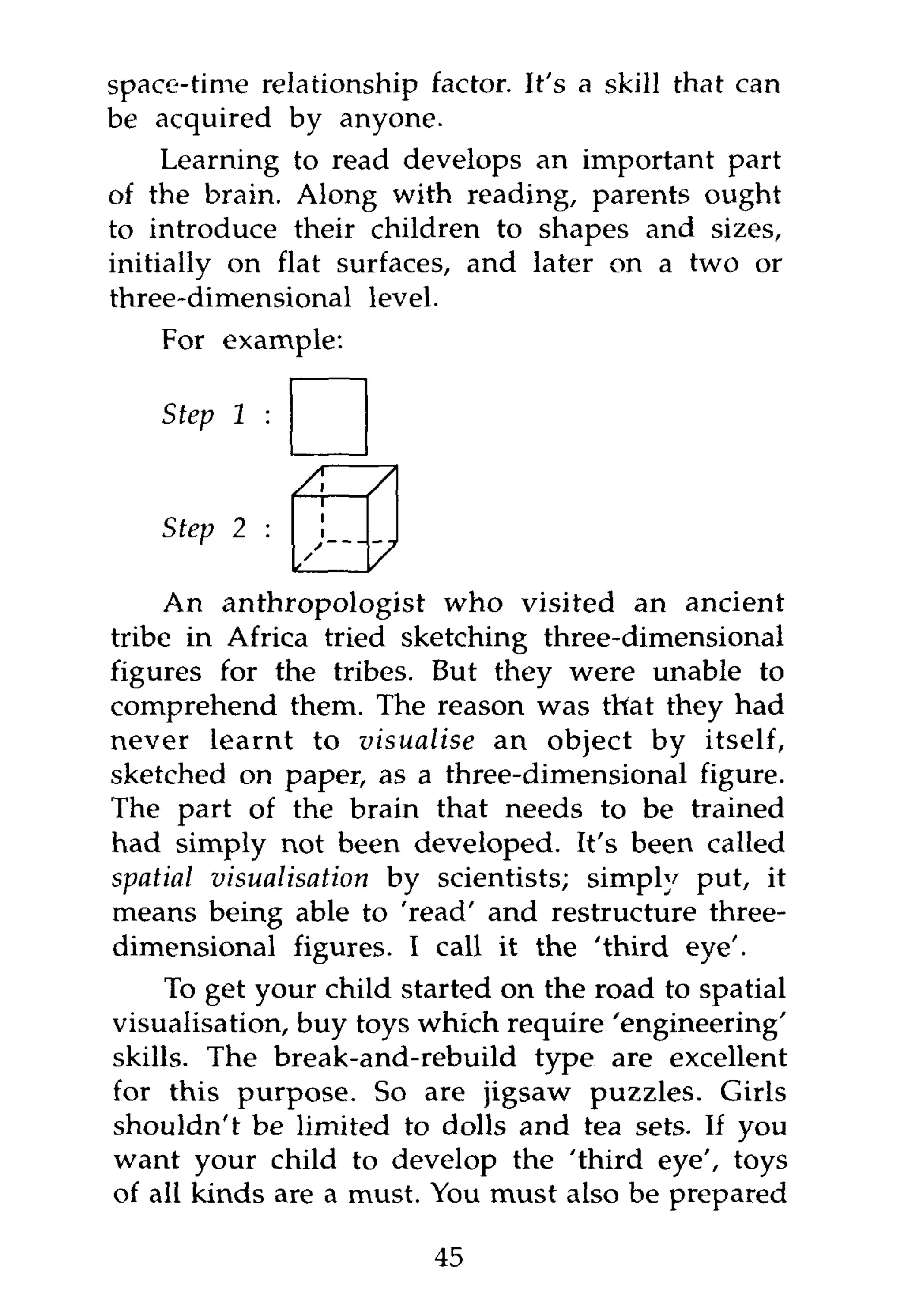 space-time relationship factor. It's a skill that can
be acquired by anyone.
     Learning to read develops an important part
of the brain. Along with reading, parents ought
to introduce their children to shapes and sizes,
initially on flat surfaces, and later on a two or
three-dimensional level.
    For example:

    Step 1

               AHA
    Step 2 :

     An anthropologist who visited an ancient
tribe in Africa tried sketching three-dimensional
figures for the tribes. But they were unable to
comprehend them. The reason was that they had
never learnt to visualise an object by itself,
sketched on paper, as a three-dimensional figure.
The part of the brain that needs to be trained
had simply not been developed. It's been called
spatial visualisation by scientists; simply put, it
means being able to 'read' and restructure three-
dimensional figures. I call it the 'third eye'.
     To get your child started on the road to spatial
visualisation, buy toys which require 'engineering'
skills. The break-and-rebuild type are excellent
for this purpose. So are jigsaw puzzles. Girls
shouldn't be limited to dolls and tea sets. If you
want your child to develop the 'third eye', toys
of all kinds are a must. You must also be prepared

                         45
 