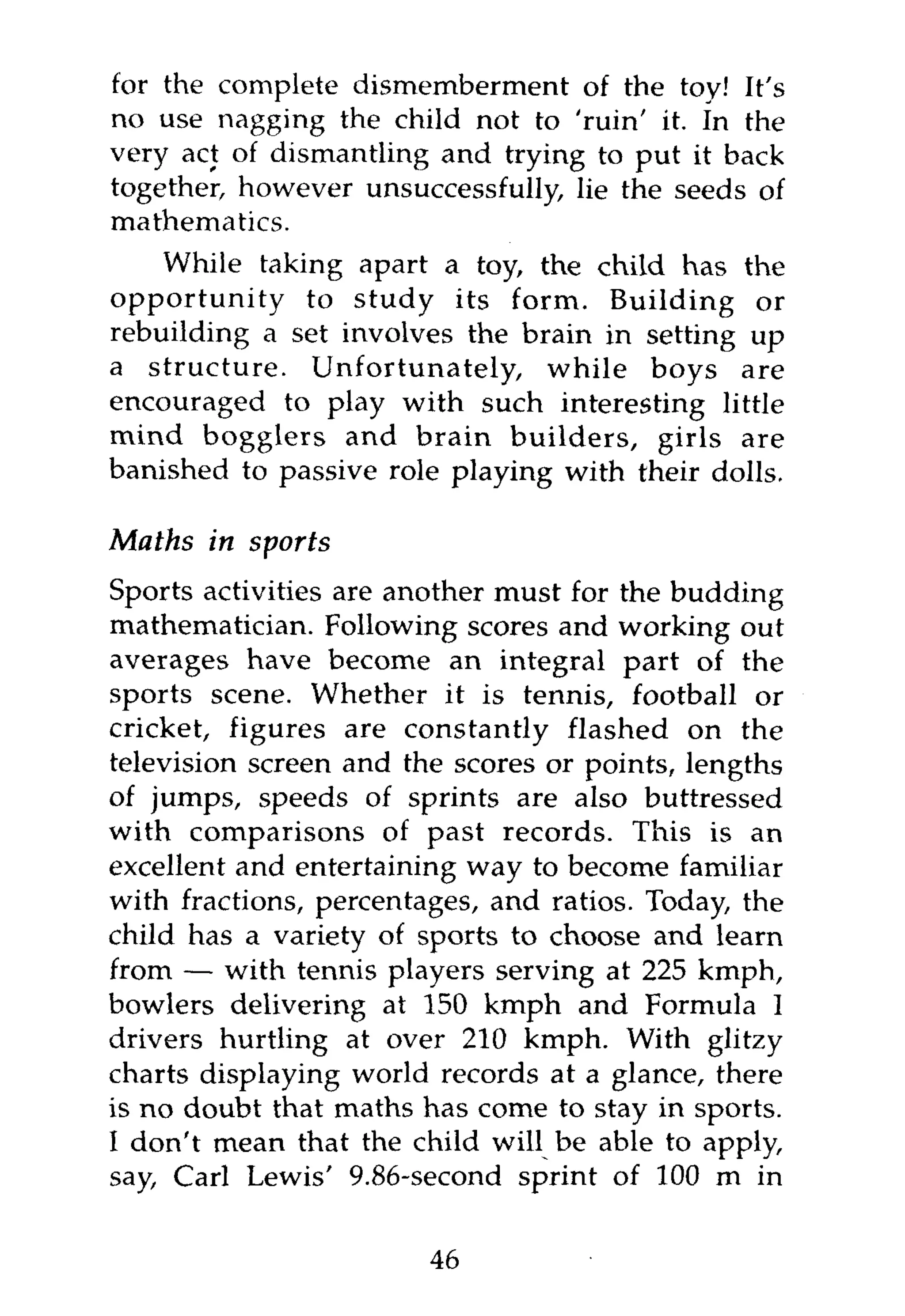 for the complete dismemberment of the toy! It's
no use nagging the child not to 'ruin' it. In the
very act of dismantling and trying to put it back
together, however unsuccessfully, lie the seeds of
mathematics.
    While taking apart a toy, the child has the
opportunity to study its form. Building or
rebuilding a set involves the brain in setting up
a structure. Unfortunately, while boys are
encouraged to play with such interesting little
mind bogglers and brain builders, girls are
banished to passive role playing with their dolls.

Maths in sports
Sports activities are another must for the budding
mathematician. Following scores and working out
averages have become an integral part of the
sports scene. Whether it is tennis, football or
cricket, figures are constantly flashed on the
television screen and the scores or points, lengths
of jumps, speeds of sprints are also buttressed
with comparisons of past records. This is an
excellent and entertaining way to become familiar
with fractions, percentages, and ratios. Today, the
child has a variety of sports to choose and learn
from — with tennis players serving at 225 kmph,
bowlers delivering at 150 kmph and Formula I
drivers hurtling at over 210 kmph. With glitzy
charts displaying world records at a glance, there
is no doubt that maths has come to stay in sports.
I don't mean that the child will be able to apply,
say, Carl Lewis' 9.86-second sprint of 100 m in


                        46
 