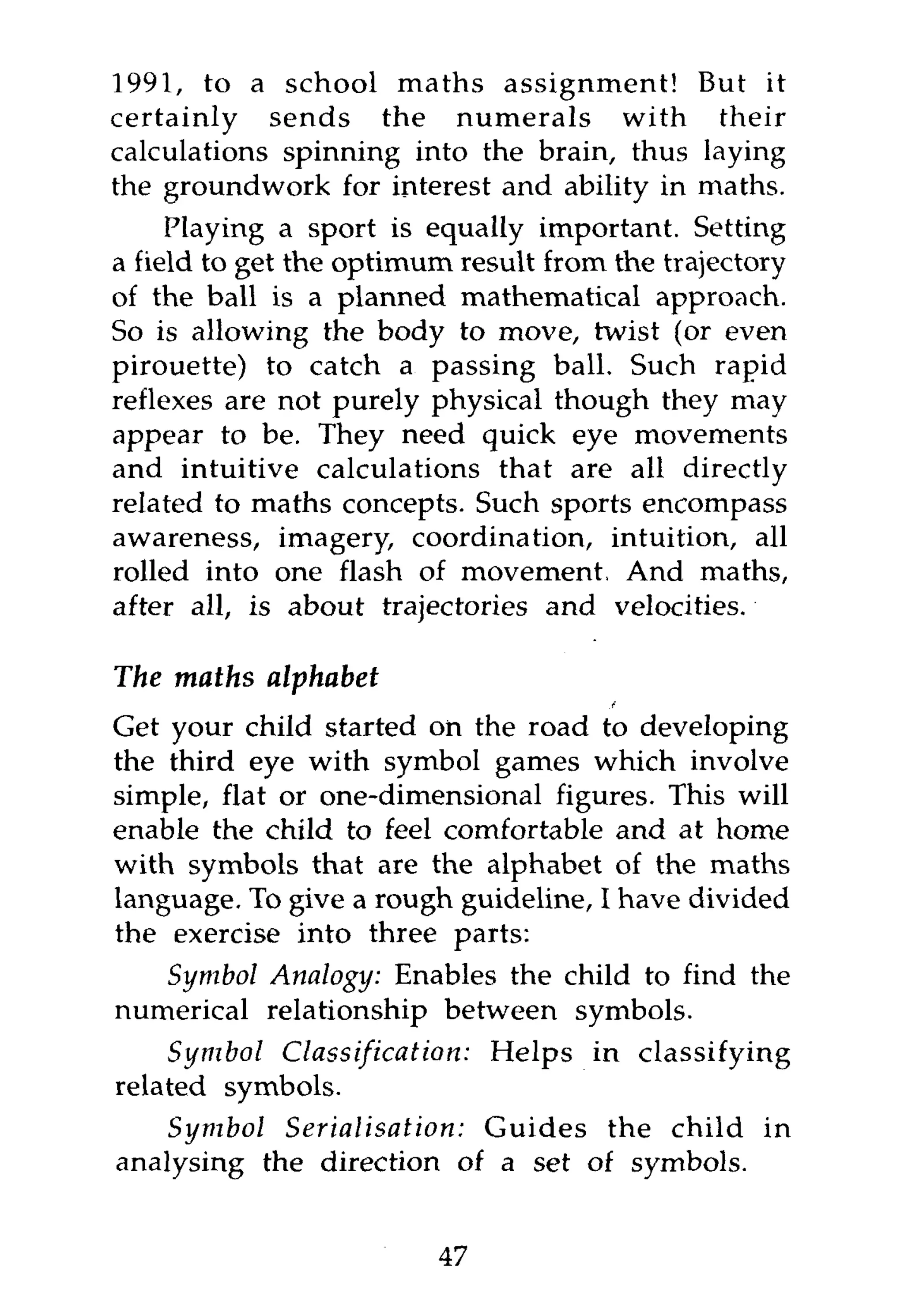 1991, to a school maths assignment! But it
certainly sends the numerals with their
calculations spinning into the brain, thus laying
the groundwork for interest and ability in maths.
     Playing a sport is equally important. Setting
a field to get the optimum result from the trajectory
of the ball is a planned mathematical approach.
So is allowing the body to move, twist (or even
pirouette) to catch a passing ball. Such rapid
reflexes are not purely physical though they may
appear to be. They need quick eye movements
and intuitive calculations that are all directly
related to maths concepts. Such sports encompass
awareness, imagery, coordination, intuition, all
rolled into one flash of movement, And maths,
after all, is about trajectories and velocities.

The maths alphabet
Get your child started on the road to developing
the third eye with symbol games which involve
simple, flat or one-dimensional figures. This will
enable the child to feel comfortable and at home
with symbols that are the alphabet of the maths
language. To give a rough guideline, I have divided
the exercise into three parts:
   Symbol Analogy: Enables the child to find the
numerical relationship between symbols.
    Symbol Classification: Helps in classifying
related symbols.
    Symbol Serialisation:  Guides the child in
analysing the direction of a set of symbols.


                         47
 