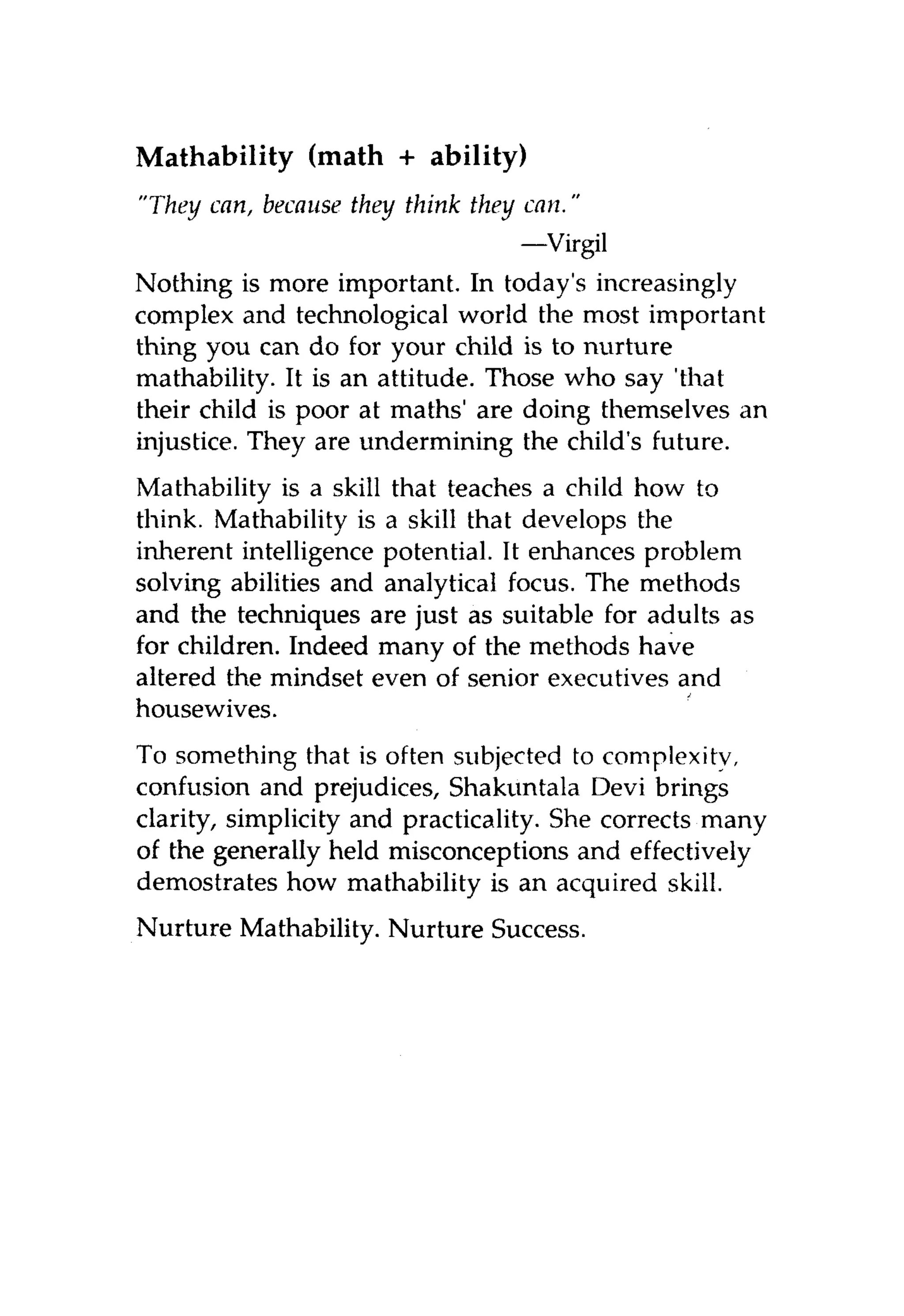 Mathability (math + ability)
"They can, because they think they can."
                                 —Virgil
Nothing is more important. In today's increasingly
complex and technological world the most important
thing you can do for your child is to nurture
mathability. It is an attitude. Those who say 'that
their child is poor at maths' are doing themselves an
injustice. They are undermining the child's future.
Mathability is a skill that teaches a child how to
think. Mathability is a skill that develops the
inherent intelligence potential. It enhances problem
solving abilities and analytical focus. The methods
and the techniques are just as suitable for adults as
for children. Indeed many of the methods have
altered the mindset even of senior executives and
housewives.
To something that is often subjected to complexity,
confusion and prejudices, Shakuntala Devi brings
clarity, simplicity and practicality. She corrects many
of the generally held misconceptions and effectively
demostrates how mathability is an acquired skill.
Nurture Mathability. Nurture Success.
 
