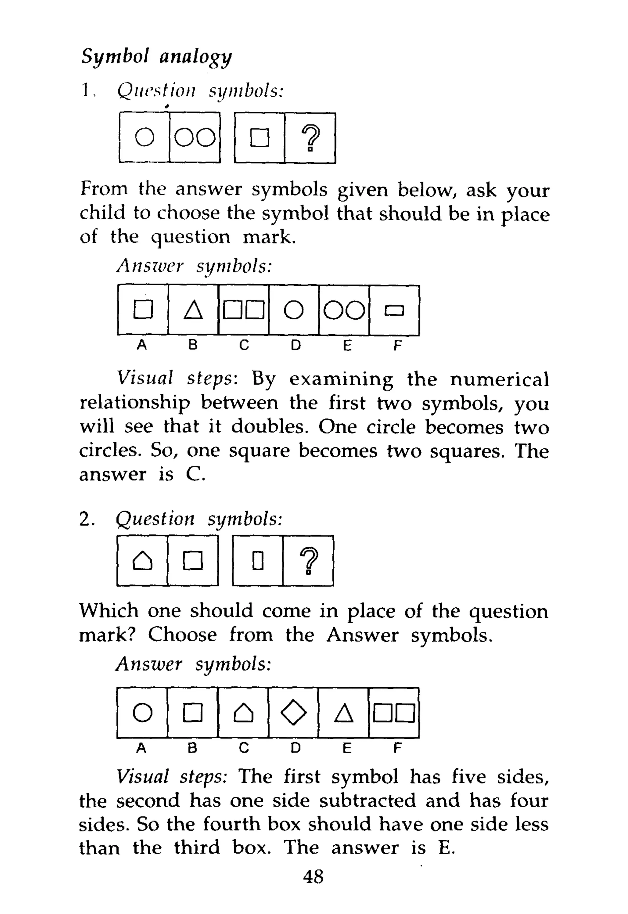 Symbol analogy
1,   Question        symbols:

       o oo                 •       1>
                                     a




From the answer symbols given below, ask your
child to choose the symbol that should be in place
of the question mark.
     Answer         symbols:

      •       A       •• O               OO •
       A        B       C       D         E   F

     Visual steps: By examining the numerical
relationship between the first two symbols, you
will see that it doubles. One circle becomes two
circles. So, one square becomes two squares. The
answer is C.

2.   Question        symbols:

      A       •             •       ?
                                    a



Which one should come in place of the question
mark? Choose from the Answer symbols.
   Answer  symbols:

      o       •        A        O        A    ••
       A        B       C       D         E   F

    Visual steps: The first symbol has five sides,
the second has one side subtracted and has four
sides. So the fourth box should have one side less
than the third box. The answer is E.
                                    48
 