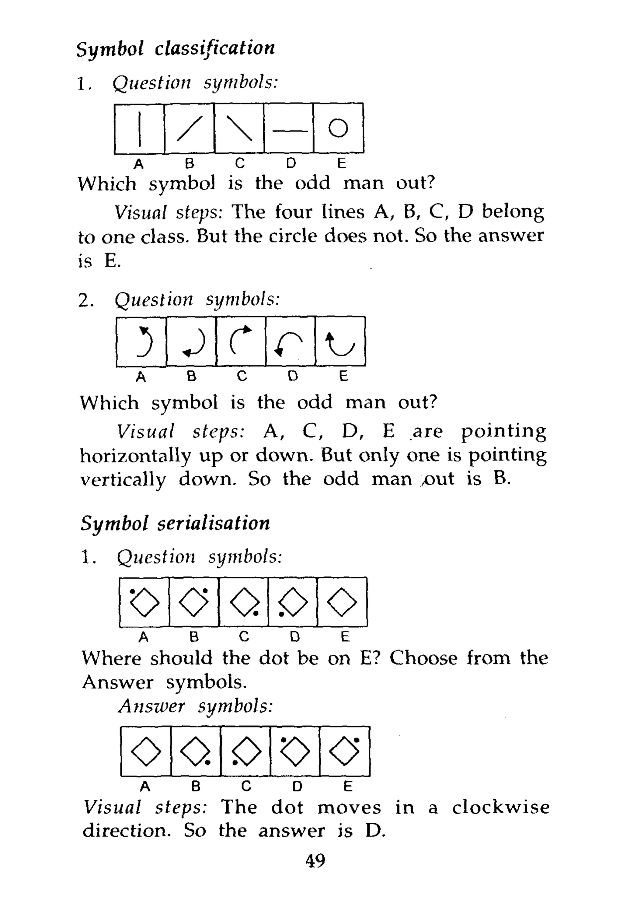 Symbol     classification
1.   Question       symbols:

            /                          o
       A        B     c        D        E
Which symbol is the odd man out?
    Visual steps: The four lines A, B, C, D belong
to one class. But the circle does not. So the answer
is E.

2.   Question       symbols:


     a
       3J r
        b   o    d   e
                           r
Which symbol is the odd man out?
    Visual steps: A, C, D, E are pointing
horizontally up or down. But only one is pointing
vertically down. So the odd man yout is B.

Symbol serialisation
1.   Question       symbols:

      o
     A B O D E
                      o <>o
                         0
Where should the dot be on E? Choose from the
Answer symbols.
   Answer   symbols:

      ooooo
       A   B   O   D  E
Visual steps: The dot moves in a clockwise
direction. So the answer is D.
                                   49
 