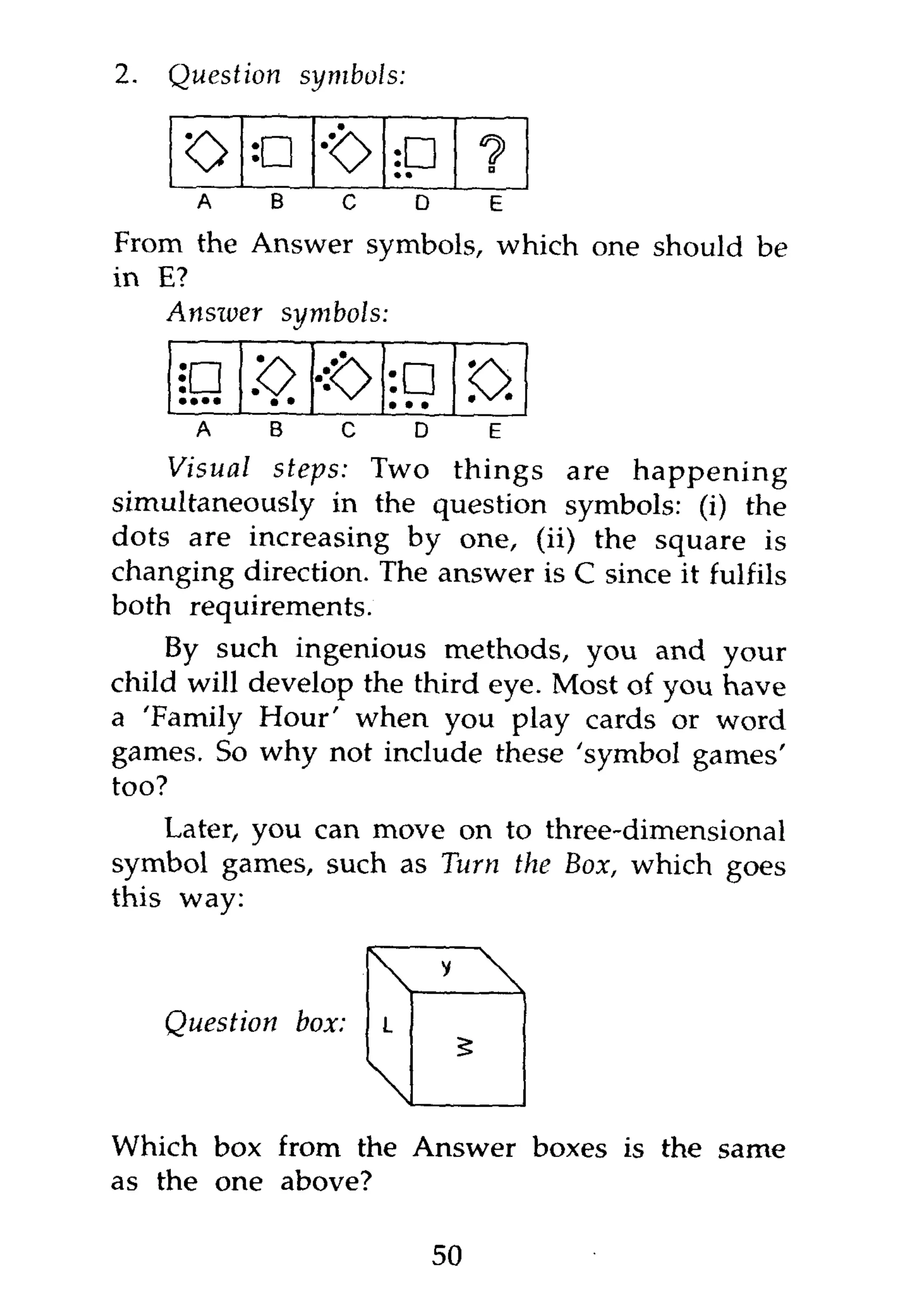 2.   Question           symbols:


      o       o
             •t> ••     9•
      A   B   c    D     E
From the Answer symbols, which one should be
in E?
   Answer symbols:


      • •••   z>  • •            • • •
                                              <0.
       A          B          C       D         E
    Visual steps: Two things are happening
simultaneously in the question symbols: (i) the
dots are increasing by one, (ii) the square is
changing direction. The answer is C since it fulfils
both requirements.
    By such ingenious methods, you and your
child will develop the third eye. Most of you have
a 'Family Hour' when you play cards or word
games. So why not include these 'symbol games'
too?
    Later, you can move on to three-dimensional
symbol games, such as Turn the Box, which goes
this way:



     Question         box:       L



Which box from the Answer boxes is the same
as the one above?

                                         50
 