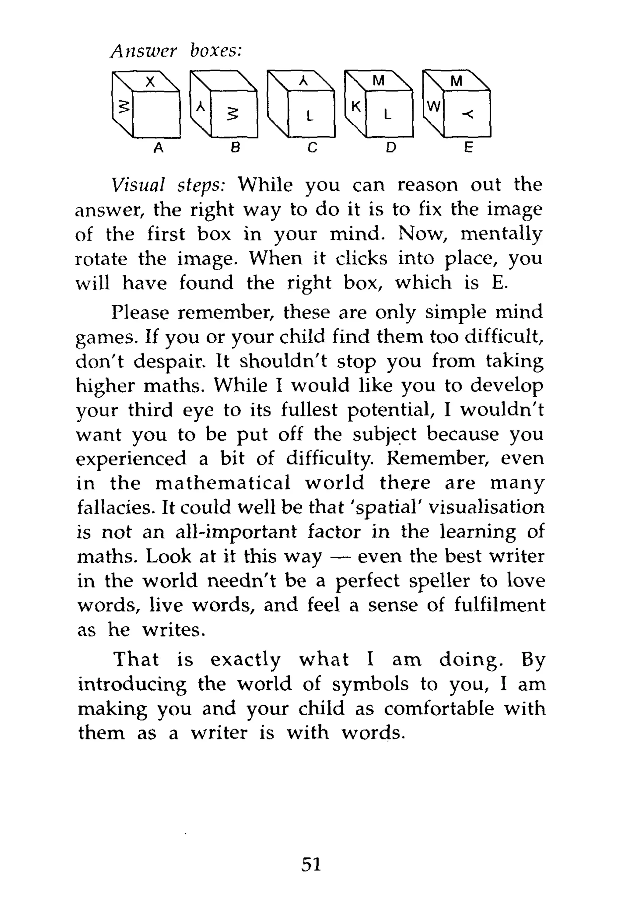 Answer    boxes:
        X                            M            M

                            L        L
                                              w

         A      B       O        D        E

    Visual steps: While you can           reason out the
answer, the right way to do it is        to fix the image
of the first box in your mind.            Now, mentally
rotate the image. When it clicks          into place, you
will have found the right box,           which is E.
     Please remember, these are only simple mind
games. If you or your child find them too difficult,
don't despair. It shouldn't stop you from taking
higher maths. While I would like you to develop
your third eye to its fullest potential, I wouldn't
want you to be put off the subject because you
experienced a bit of difficulty. Remember, even
in the mathematical world there are many
fallacies. It could well be that 'spatial' visualisation
is not an all-important factor in the learning of
maths. Look at it this way — even the best writer
in the world needn't be a perfect speller to love
words, live words, and feel a sense of fulfilment
as he writes.
    That is exactly what I am doing. By
introducing the world of symbols to you, I am
making you and your child as comfortable with
them as a writer is with words.




                            51
 