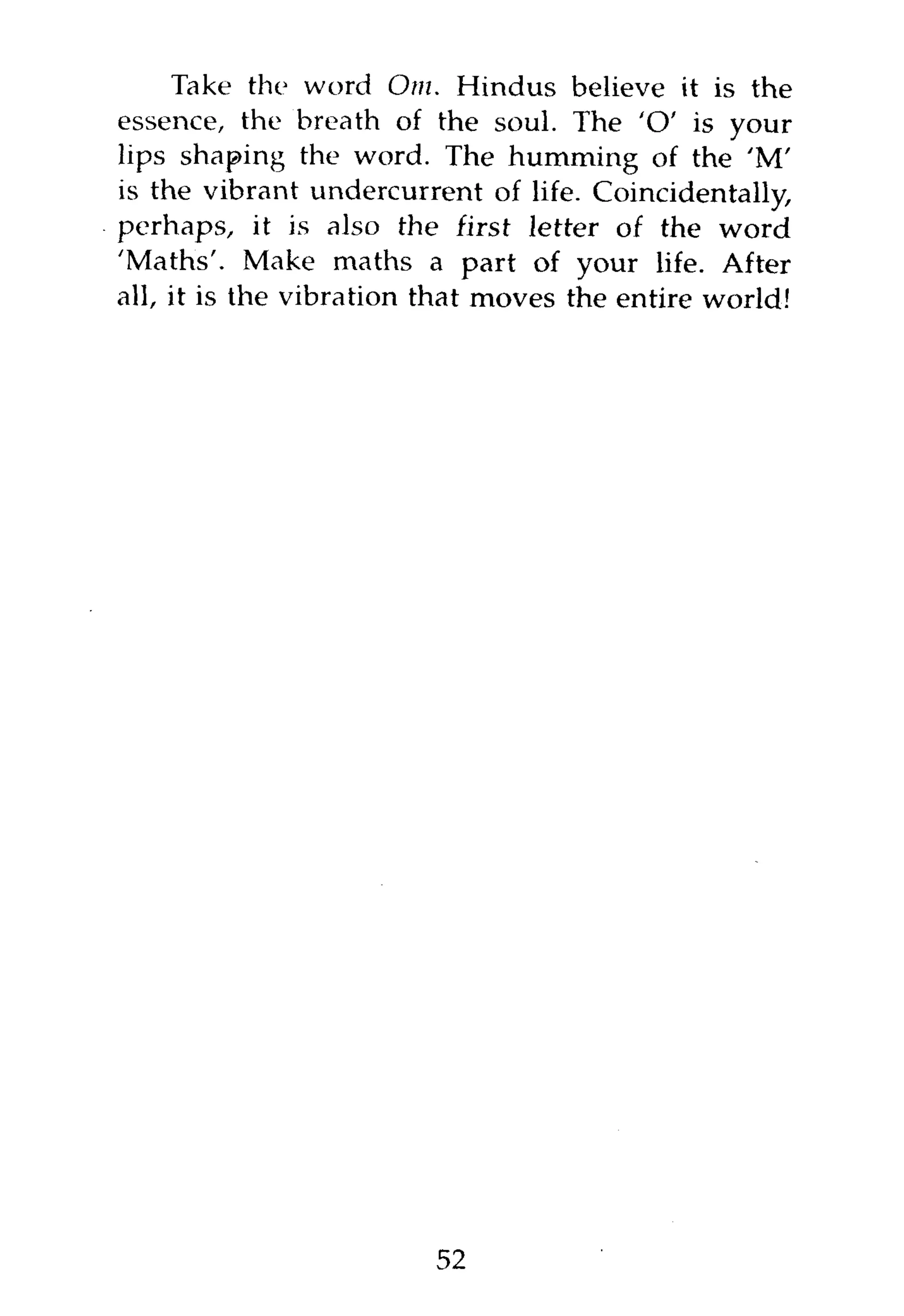 Take the word Om. Hindus believe it is the
essence, the breath of the soul. The 'O' is your
lips shaping the word. The humming of the 'M'
is the vibrant undercurrent of life. Coincidentally,
perhaps, it is also the first letter of the word
'Maths'. Make maths a part of your life. After
all, it is the vibration that moves the entire world!




                         52
 
