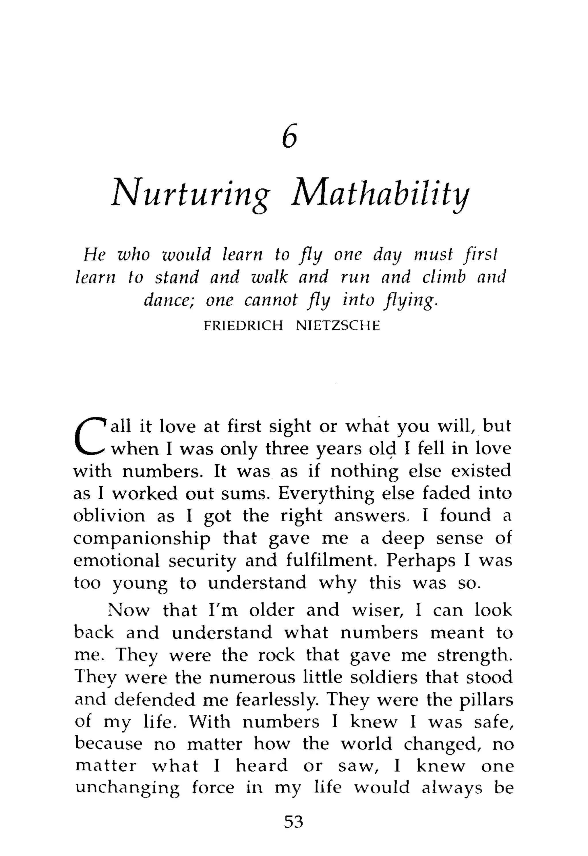 8



    Nurturing              Mathability
 He who would learn to fly one day must first
learn to stand and walk and ruti and climb and
        dance; one cannot fly into flying.
               FRIEDRICH   NIETZSCHE




    all it love at first sight or what you will, but
C    when I was only three years old I fell in love
with numbers. It was as if nothing else existed
as I worked out sums. Everything else faded into
oblivion as I got the right answers. I found a
companionship that gave me a deep sense of
emotional security and fulfilment. Perhaps I was
too young to understand why this was so.
     Now that I'm older and wiser, I can look
back and understand what numbers meant to
me. They were the rock that gave me strength.
They were the numerous little soldiers that stood
and defended me fearlessly. They were the pillars
of my life. With numbers I knew I was safe,
because no matter how the world changed, no
matter what I heard or saw, I knew one
unchanging force in my life would always be
                       53
 