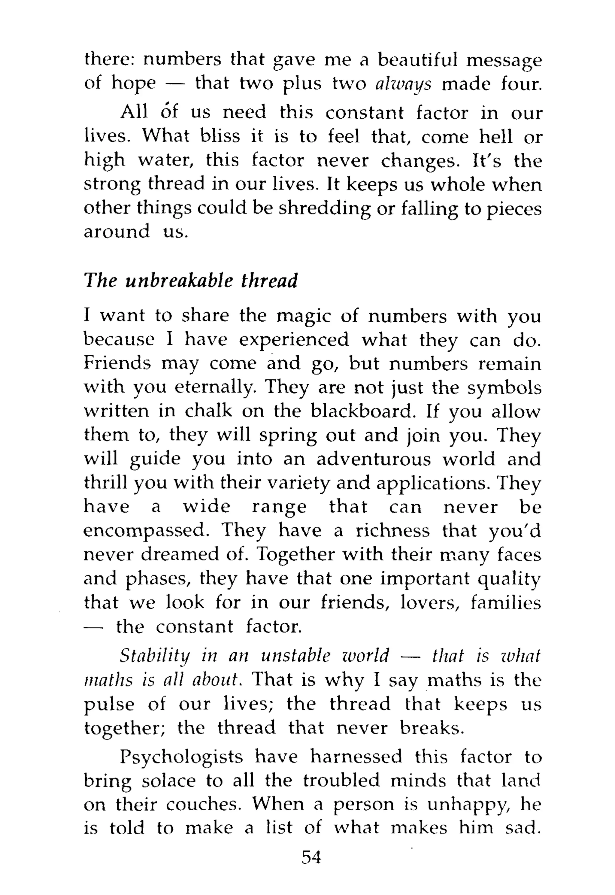 there: numbers that gave me a beautiful message
of hope — that two plus two alzvays made four.
    All of us need this constant factor in our
lives. What bliss it is to feel that, come hell or
high water, this factor never changes. It's the
strong thread in our lives. It keeps us whole when
other things could be shredding or falling to pieces
around us.

The unbreakable thread
I want to share the magic of numbers with you
because I have experienced what they can do.
Friends may come and go, but numbers remain
with you eternally. They are not just the symbols
written in chalk on the blackboard. If you allow
them to, they will spring out and join you. They
will guide you into an adventurous world and
thrill you with their variety and applications. They
have a wide range that can never be
encompassed. They have a richness that you'd
never dreamed of. Together with their many faces
and phases, they have that one important quality
that we look for in our friends, lovers, families
— the constant factor.
    Stability in an unstable ivorld — that is what
maths is all about. That is why I say maths is the
pulse of our lives; the thread that keeps us
together; the thread that never breaks.
    Psychologists have harnessed this factor to
bring solace to all the troubled minds that land
on their couches. When a person is unhappy, he
is told to make a list of what makes him sad.
                         54
 