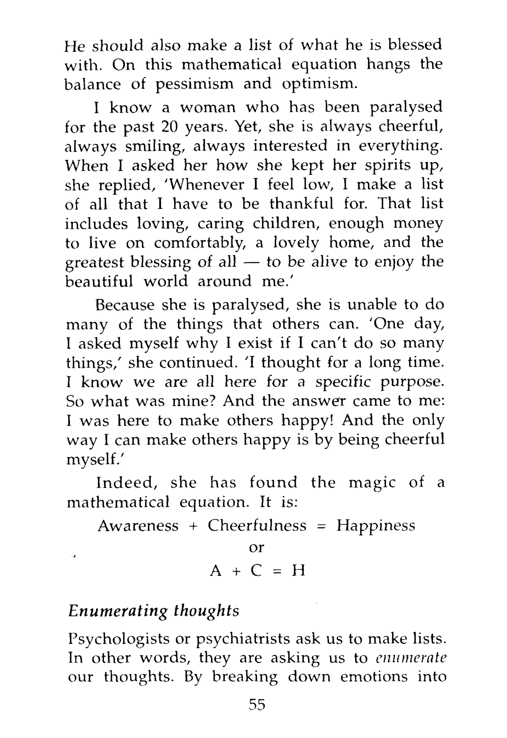 He should also make a list of what he is blessed
with. On this mathematical equation hangs the
balance of pessimism and optimism.
    I know a woman who has been paralysed
for the past 20 years. Yet, she is always cheerful,
always smiling, always interested in everything.
When I asked her how she kept her spirits up,
she replied, 'Whenever I feel low, I make a list
of all that I have to be thankful for. That list
includes loving, caring children, enough money
to live on comfortably, a lovely home, and the
greatest blessing of all — to be alive to enjoy the
beautiful world around me.'
    Because she is paralysed, she is unable to do
many of the things that others can. 'One day,
I asked myself why I exist if I can't do so many
things,' she continued. 'I thought for a long time.
I know we are all here for a specific purpose.
So what was mine? And the answer came to me:
I was here to make others happy! And the only
way I can make others happy is by being cheerful
myself.'
   Indeed, she has found the magic of a
mathematical equation. It is:
    Awareness + Cheerfulness = Happiness
                     or

                   A + C = H

Enumerating thoughts
Psychologists or psychiatrists ask us to make lists.
In other words, they are asking us to enumerate
our thoughts. By breaking down emotions into
                        55
 
