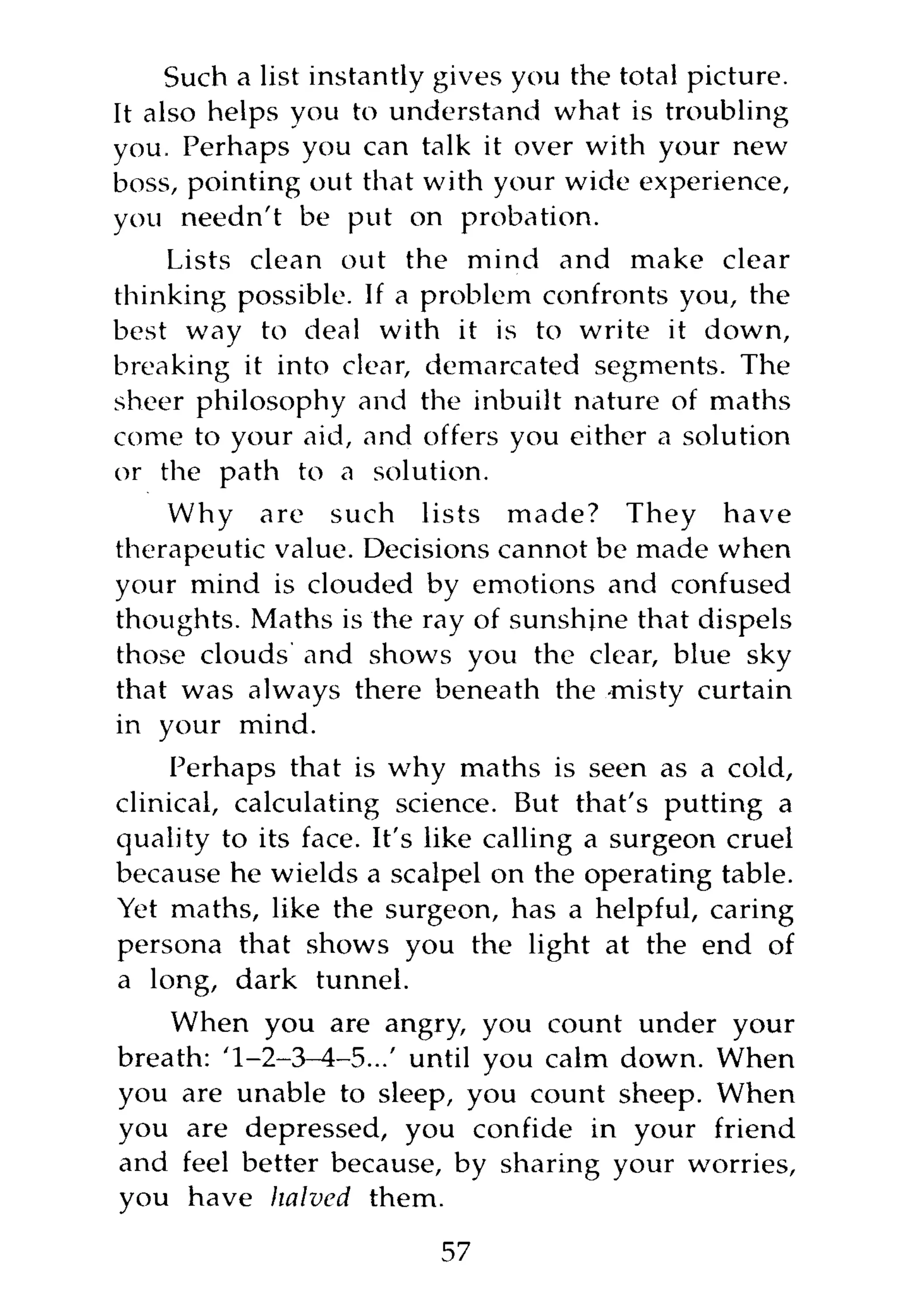 Such a list instantly gives you the total picture.
It also helps you to understand what is troubling
you. Perhaps you can talk it over with your new
boss, pointing out that with your wide experience,
you needn't be put on probation.
    Lists clean out the mind and make clear
thinking possible. If a problem confronts you, the
best way to deal with it is to write it down,
breaking it into clear, demarcated segments. The
sheer philosophy and the inbuilt nature of maths
come to your aid, and offers you either a solution
or the path to a solution.
    Why are such lists made? They have
therapeutic value. Decisions cannot be made when
your mind is clouded by emotions and confused
thoughts. Maths is the ray of sunshine that dispels
those clouds and shows you the clear, blue sky
that was always there beneath the -misty curtain
in your mind.
     Perhaps that is why maths is seen as a cold,
clinical, calculating science. But that's putting a
quality to its face. It's like calling a surgeon cruel
because he wields a scalpel on the operating table.
Yet maths, like the surgeon, has a helpful, caring
persona that shows you the light at the end of
a long, dark tunnel.
    When you are angry, you count under your
breath: '1-2-3-4-5...' until you calm down. When
you are unable to sleep, you count sheep. When
you are depressed, you confide in your friend
and feel better because, by sharing your worries,
you have halved them.
                          57
 
