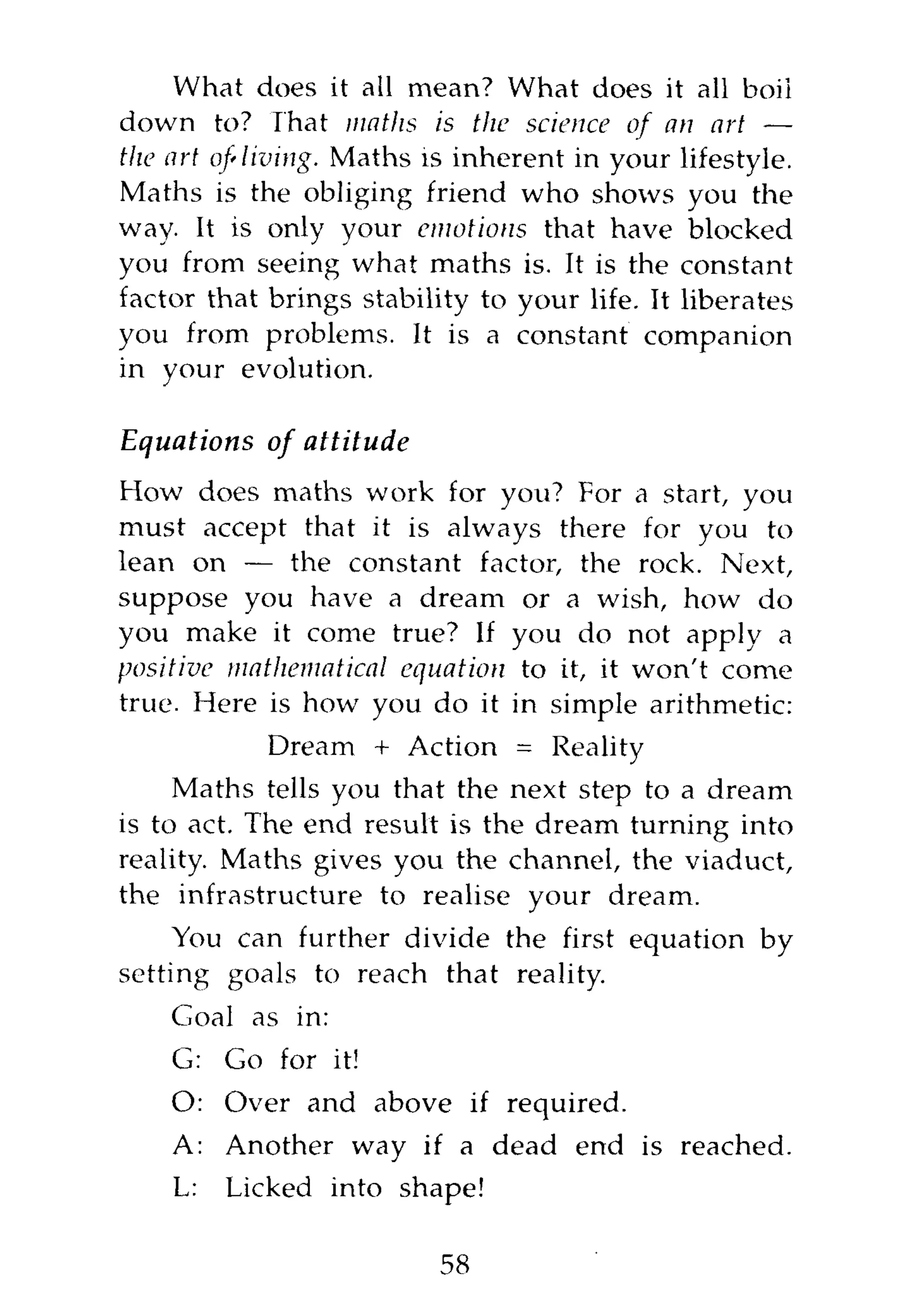 What does it all mean? What does it all boii
down to? That maths is the science of an art —
the art of'living. Maths is inherent in your lifestyle.
Maths is the obliging friend who shows you the
way. It is only your emotions that have blocked
you from seeing what maths is. It is the constant
factor that brings stability to your life. It liberates
you from problems. It is a constant companion
in your evolution.

Equations of attitude
How does maths work for you? For a start, you
must accept that it is always there for you to
lean on — the constant factor, the rock. Next,
suppose you have a dream or a wish, how do
you make it come true? If you do not apply a
positive mathematical equation to it, it won't come
true. Here is how you do it in simple arithmetic:
            Dream + Action = Reality
     Maths tells you that the next step to a dream
is to act. The end result is the dream turning into
reality. Maths gives you the channel, the viaduct,
the infrastructure to realise your dream.
     You can further divide the first equation by
setting goals to reach that reality.
    Goal as in:
    G: Go for it!
    O: Over and above if required.
    A: Another way if a dead end is reached.
    L:   Licked into shape!

                          58
 