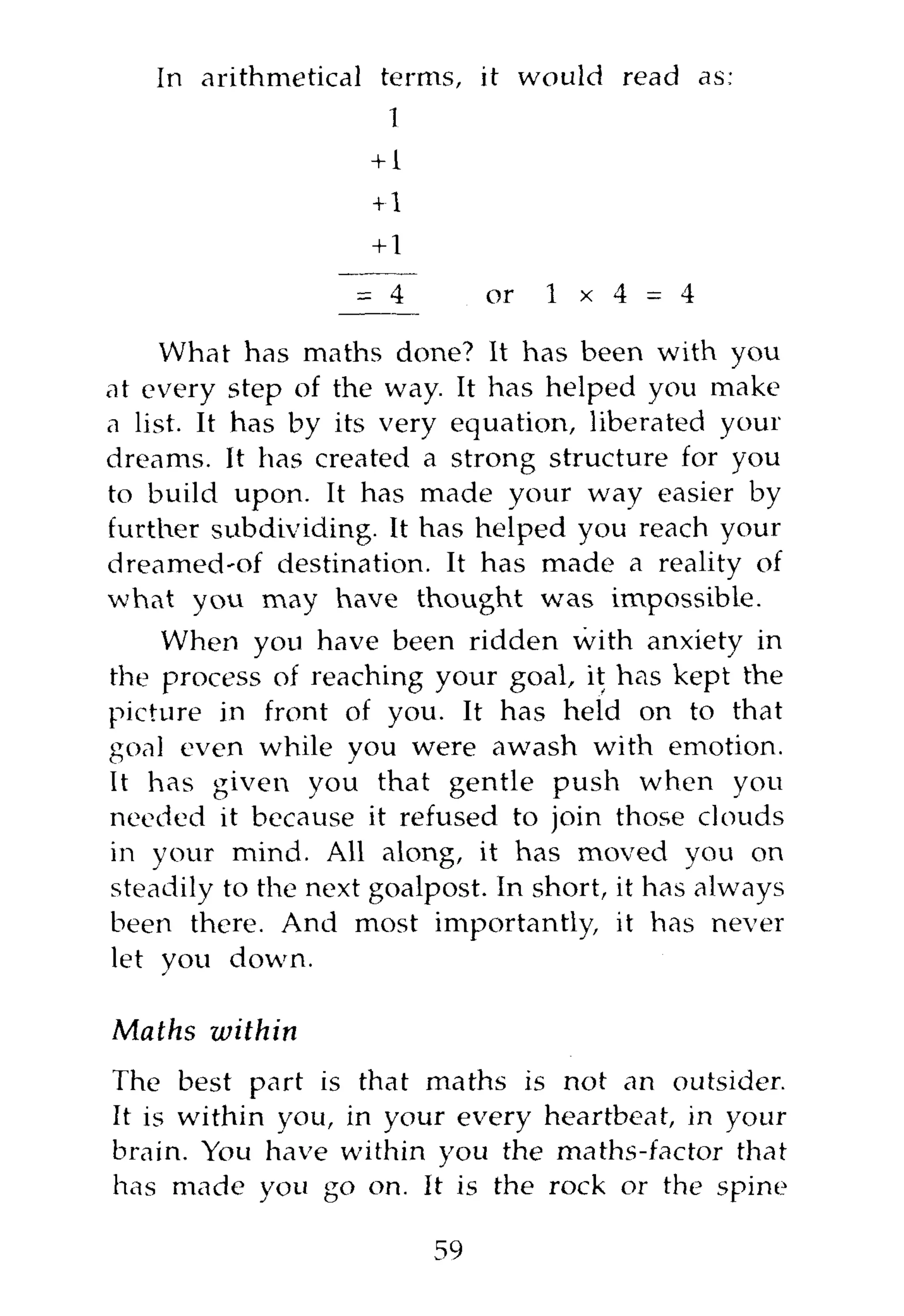 In arithmetical terms, it would read as:
                      1
                    +1
                     +1
                     +1
                   = 4         or   1 x 4   = 4

    What has maths done? It has been with you
at every step of the way. It has helped you make
a list. It has by its very equation, liberated your
dreams. It has created a strong structure for you
to build upon. It has made your way easier by
further subdividing. It has helped you reach your
dreamed-of destination. It has made a reality of
what you may have thought was impossible.
    When you have been ridden with anxiety in
the process of reaching your goal, it has kept the
picture in front of you. It has held on to that
goal even while you were awash with emotion.
It has given you that gentle push when you
needed it because it refused to join those clouds
in your mind. All along, it has moved you on
steadily to the next goalpost. In short, it has always
been there. And most importantly, it has never
let you down.

Maths within
The best part is that maths is not an outsider.
It is within you, in your every heartbeat, in your
brain. You have within you the maths-factor that
has made you go on. It is the rock or the spine

                          59
 