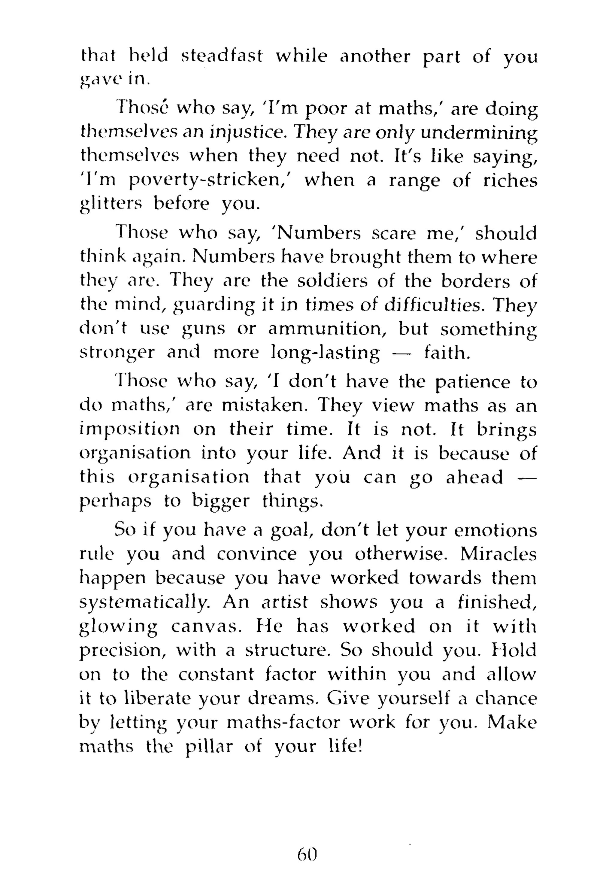that held steadfast while another part of you
gave in.
     Those who say, 'I'm poor at maths,' are doing
themselves an injustice. They are only undermining
themselves when they need not. It's like saying,
'I'm poverty-stricken,' when a range of riches
glitters before you.
    Those who say, 'Numbers scare me,' should
think again. Numbers have brought them to where
they are. They are the soldiers of the borders of
the mind, guarding it in times of difficulties. They
don't use guns or ammunition, but something
stronger and more long-lasting — faith.
    Those who say, 'I don't have the patience to
do maths,' are mistaken. They view maths as an
imposition on their time. It is not. It brings
organisation into your life. And it is because of
this organisation that you can go ahead —
perhaps to bigger things.
     So if you have a goal, don't let your emotions
rule you and convince you otherwise. Miracles
happen because you have worked towards them
systematically. An artist shows you a finished,
glowing canvas. He has worked on it with
precision, with a structure. So should you. Hold
on to the constant factor within you and allow
it to liberate your dreams. Give yourself a chance
by letting your maths-factor work for you. Make
maths the pillar of your life!




                        60
 