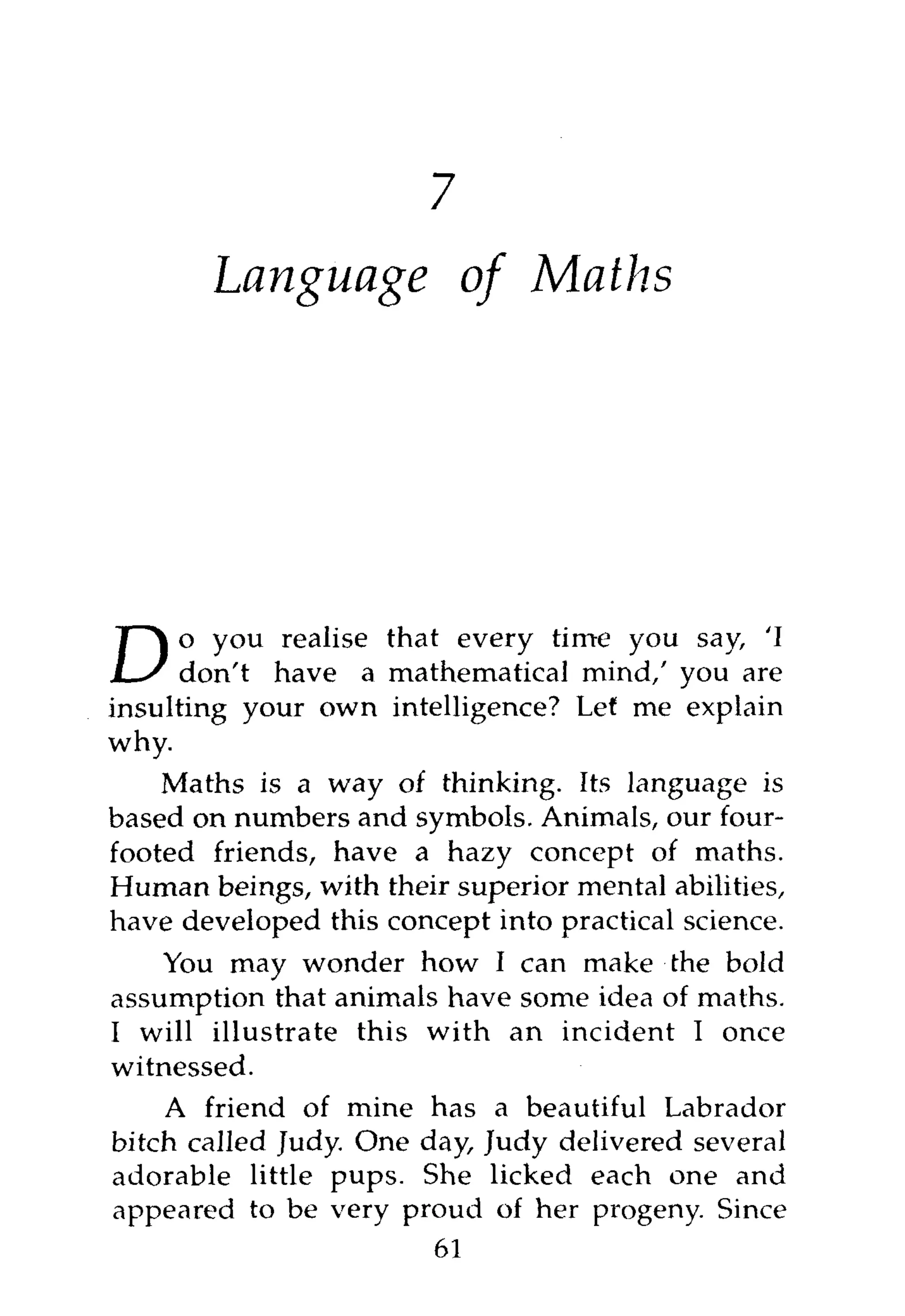 8



       Language of Maths




      o you realise that every time you say, 'I
D     don't have a mathematical mind,' you are
insulting your own intelligence? Let me explain
why.
    Maths is a way of thinking. Its language is
based on numbers and symbols. Animals, our four-
footed friends, have a hazy concept of maths.
Human beings, with their superior mental abilities,
have developed this concept into practical science.
    You may wonder how I can make the bold
assumption that animals have some idea of maths.
I will illustrate this with an incident I once
witnessed.
    A friend of mine has a beautiful Labrador
bitch called Judy. One day, Judy delivered several
adorable little pups. She licked each one and
appeared to be very proud of her progeny. Since
                        61
 